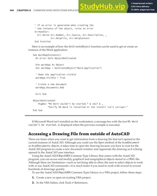 346 |CHAPTER 12 COMMUNICATING WITH OTHER APPLICATIONS
' If an error is generated when creating the
' new instance of the object, raise an error
ErrHandler:
Err.Raise Err.Number, Err.Source, Err.Description, _
Err.HelpFile, Err.HelpContext
End Function
Here is an example of how the GetCreateObject function can be used to get or create an
instance of the Word application:
Sub WordAppInstance()
On Error GoTo ObjectNotCreated
Dim wordApp As Object
Set wordApp = GetCreateObject("Word.Application")
' Make the application visible
wordApp.Visible = True
' Create a new document
wordApp.Documents.Add
Exit Sub
ObjectNotCreated:
MsgBox "MS Word couldn't be started." & vbLf & _
"Verify MA Word is installed or the install isn't corrupt."
End Sub
If Microsoft Word isn’t installed on the workstation, a message box with the text MS Word
couldn't be started. is displayed when the previous example is executed.
Accessing a Drawing File from outside of AutoCAD
There are times when you want to get information from a drawing file that isn’t opened in the
current instance of AutoCAD. Although you could use the Open method of the AcadDocument
or AcadDocuments objects, it takes time to open the drawing because you have to wait for the
AutoCAD program to create a new document window and regenerate the drawing as it is being
opened in the AutoCAD user interface.
Using the AutoCAD/ObjectDBX Common Type Library that comes with the AutoCAD
program, you can access and modify graphical and nongraphical objects stored in a DWG file.
Although there are limitations—such as not being able to allow the user to select objects to work
with or use AutoCAD commands—it is much faster if you need to work with several to several
hundreds of drawings quickly.
To use the AutoCAD/ObjectDBX Common Type Library in a VBA project, follow these steps:
1. Create a new or open an existing VBA project.
2. In the VBA Editor, click Tools ➢ References.
 