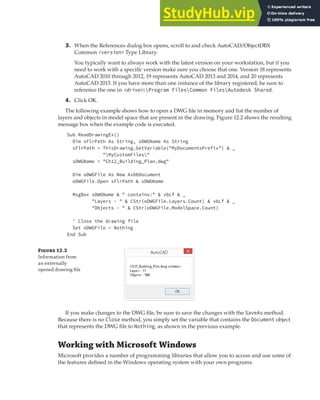 WORKING WITH MICROSOFT WINDOWS | 347
3. When the References dialog box opens, scroll to and check AutoCAD/ObjectDBX
Common <version> Type Library.
You typically want to always work with the latest version on your workstation, but if you
need to work with a specific version make sure you choose that one. Version 18 represents
AutoCAD 2010 through 2012, 19 represents AutoCAD 2013 and 2014, and 20 represents
AutoCAD 2015. If you have more than one instance of the library registered, be sure to
reference the one in <drive>:Program FilesCommon FilesAutodesk Shared.
4. Click OK.
The following example shows how to open a DWG file in memory and list the number of
layers and objects in model space that are present in the drawing. Figure 12.2 shows the resulting
message box when the example code is executed.
Sub ReadDrawingEx()
Dim sFlrPath As String, sDWGName As String
sFlrPath = ThisDrawing.GetVariable("MyDocumentsPrefix") & _
"MyCustomFiles"
sDWGName = "Ch12_Building_Plan.dwg"
Dim oDWGFile As New AxDbDocument
oDWGFile.Open sFlrPath & sDWGName
MsgBox sDWGName & " contains:" & vbLf & _
"Layers - " & CStr(oDWGFile.Layers.Count) & vbLf & _
"Objects - " & CStr(oDWGFile.ModelSpace.Count)
' Close the drawing file
Set oDWGFile = Nothing
End Sub
Fi 12.2
Information from
an externally
opened drawing ﬁle
If you make changes to the DWG file, be sure to save the changes with the SaveAs method.
Because there is no Close method, you simply set the variable that contains the Document object
that represents the DWG file to Nothing, as shown in the previous example.
Working with Microsoft Windows
Microsoft provides a number of programming libraries that allow you to access and use some of
the features defined in the Windows operating system with your own programs.
 