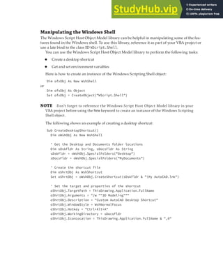 WORKING WITH MICROSOFT WINDOWS | 353
Manipulating the Windows Shell
The Windows Script Host Object Model library can be helpful in manipulating some of the fea-
tures found in the Windows shell. To use this library, reference it as part of your VBA project or
use a late bind to the class ID WScript.Shell.
You can use the Windows Script Host Object Model library to perform the following tasks:
◆ Create a desktop shortcut
◆ Get and set environment variables
Here is how to create an instance of the Windows Scripting Shell object:
Dim ofsObj As New WshShell
or
Dim ofsObj As Object
Set ofsObj = CreateObject("WScript.Shell")
NOTE Don’t forget to reference the Windows Script Host Object Model library in your
VBA project before using the New keyword to create an instance of the Windows Scripting
Shell object.
The following shows an example of creating a desktop shortcut:
Sub CreateDesktopShortcut()
Dim oWshObj As New WshShell
' Get the Desktop and Documents folder locations
Dim sDskFldr As String, sDocsFldr As String
sDskFldr = oWshObj.SpecialFolders("Desktop")
sDocsFldr = oWshObj.SpecialFolders("MyDocuments")
' Create the shortcut file
Dim oShrtObj As WshShortcut
Set oShrtObj = oWshObj.CreateShortcut(sDskFldr & "My AutoCAD.lnk")
' Set the target and properties of the shortcut
oShrtObj.TargetPath = ThisDrawing.Application.FullName
oShrtObj.Arguments = "/w ""3D Modeling"""
oShrtObj.Description = "Custom AutoCAD Desktop Shortcut"
oShrtObj.WindowStyle = WshNormalFocus
oShrtObj.Hotkey = "Ctrl+Alt+A"
oShrtObj.WorkingDirectory = sDocsFldr
oShrtObj.IconLocation = ThisDrawing.Application.FullName & ",0"
 