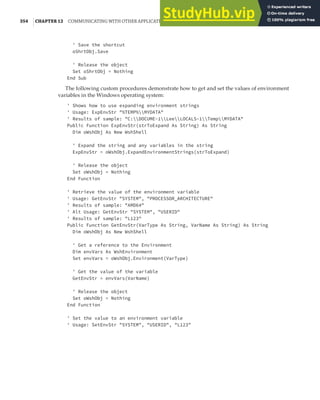 354 |CHAPTER 12 COMMUNICATING WITH OTHER APPLICATIONS
' Save the shortcut
oShrtObj.Save
' Release the object
Set oShrtObj = Nothing
End Sub
The following custom procedures demonstrate how to get and set the values of environment
variables in the Windows operating system:
' Shows how to use expanding environment strings
' Usage: ExpEnvStr "%TEMP%MYDATA"
' Results of sample: "C:DOCUME~1LeeLOCALS~1TempMYDATA"
Public Function ExpEnvStr(strToExpand As String) As String
Dim oWshObj As New WshShell
' Expand the string and any variables in the string
ExpEnvStr = oWshObj.ExpandEnvironmentStrings(strToExpand)
' Release the object
Set oWshObj = Nothing
End Function
' Retrieve the value of the environment variable
' Usage: GetEnvStr "SYSTEM", "PROCESSOR_ARCHITECTURE"
' Results of sample: "AMD64"
' Alt Usage: GetEnvStr "SYSTEM", "USERID"
' Results of sample: "L123"
Public Function GetEnvStr(VarType As String, VarName As String) As String
Dim oWshObj As New WshShell
' Get a reference to the Environment
Dim envVars As WshEnvironment
Set envVars = oWshObj.Environment(VarType)
' Get the value of the variable
GetEnvStr = envVars(VarName)
' Release the object
Set oWshObj = Nothing
End Function
' Set the value to an environment variable
' Usage: SetEnvStr "SYSTEM", "USERID", "L123"
 
