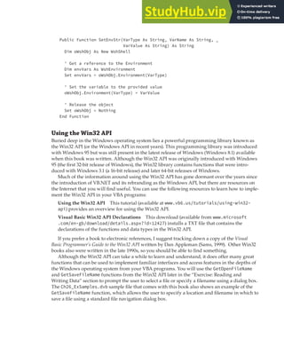 WORKING WITH MICROSOFT WINDOWS | 355
Public Function SetEnvStr(VarType As String, VarName As String, _
VarValue As String) As String
Dim oWshObj As New WshShell
' Get a reference to the Environment
Dim envVars As WshEnvironment
Set envVars = oWshObj.Environment(VarType)
' Set the variable to the provided value
oWshObj.Environment(VarType) = VarValue
' Release the object
Set oWshObj = Nothing
End Function
Using the Win32 API
Buried deep in the Windows operating system lies a powerful programming library known as
the Win32 API (or the Windows API in recent years). This programming library was introduced
with Windows 95 but was still present in the latest release of Windows (Windows 8.1) available
when this book was written. Although the Win32 API was originally introduced with Windows
95 (the first 32-bit release of Windows), the Win32 library contains functions that were intro-
duced with Windows 3.1 (a 16-bit release) and later 64-bit releases of Windows.
Much of the information around using the Win32 API has gone dormant over the years since
the introduction of VB.NET and its rebranding as the Windows API, but there are resources on
the Internet that you will find useful. You can use the following resources to learn how to imple-
ment the Win32 API in your VBA programs:
Using the Win32 API This tutorial (available at www.vb6.us/tutorials/using-win32-
api) provides an overview for using the Win32 API.
Visual Basic Win32 API Declarations This download (available from www.microsoft
.com/en-gb/download/details.aspx?id=12427) installs a TXT file that contains the
declarations of the functions and data types in the Win32 API.
If you prefer a book to electronic references, I suggest tracking down a copy of the Visual
Basic Programmer’s Guide to the Win32 API written by Dan Appleman (Sams, 1999). Other Win32
books also were written in the late 1990s, so you should be able to find something.
Although the Win32 API can take a while to learn and understand, it does offer many great
functions that can be used to implement familiar interfaces and access features in the depths of
the Windows operating system from your VBA programs. You will use the GetOpenFileName
and GetSaveFileName functions from the Win32 API later in the “Exercise: Reading and
Writing Data” section to prompt the user to select a file or specify a filename using a dialog box.
The Ch26_ExSamples.dvb sample file that comes with this book also shows an example of the
GetSaveFileName function, which allows the user to specify a location and filename in which to
save a file using a standard file navigation dialog box.
 