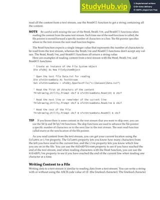 READING AND WRITING TEXT FILES | 359
read all the content from a text stream, use the ReadAll function to get a string containing all
the content.
NOTE Be careful with mixing the use of the Read, ReadLine, and ReadAll functions when
reading the content from the same text stream. Each time one of the read functions is called, the
ﬁle pointer is moved forward a speciﬁc number of characters or a line. The ﬁle pointer speciﬁes
where in the text stream the next read function begins.
The Read function expects a single integer value that represents the number of characters to
be read from the text stream, whereas the ReadLine and ReadAll functions don’t accept any val-
ues. The Read, ReadLine, and ReadAll functions all return a string value.
Here are examples of reading content from a text stream with the Read, ReadLine, and
ReadAll functions:
' Create an instance of the File System object
Dim ofsObj As New FileSystemObject
' Open the text file Data.txt for reading
Dim oTxtStreamData As TextStream
Set oTxtStreamData = ofsObj.OpenTextFile("c:DatasetData.txt")
' Read the first 10 chracters of the content
ThisDrawing.Utility.Prompt vbLf & oTxtStreamData.Read(10) & vbLf
' Read the next line or remainder of the current line
ThisDrawing.Utility.Prompt vbLf & oTxtStreamData.ReadLine & vbLf
' Read the rest of the file
ThisDrawing.Utility.Prompt vbLf & oTxtStreamData.ReadAll & vbLf
TIP If you know there is some content in the text stream that you want to skip over, you can
use the Skip and SkipLine functions. The skip functions are used to advance the ﬁle pointer
a speciﬁc number of characters or to the next line in the text stream. The next read function
called starts at the new location of the ﬁle pointer.
As you read content from the text stream, you can get your current location using the
Columns or Line property. The Columns property lets you know how many characters from
the left you have read in the current line, and the Line property lets you know which line
you are on in the file. You can use the AtEndOfStream property to see if you have reached the
end of the text stream, and when reading characters with the Read function, you can use the
AtEndOfLine property to see if you have reached the end of the current line when reading one
character at a time.
Writing Content to a File
Writing data to a text stream is similar to reading data from a text stream. You can write a string
with or without using the ASCII code value of 10 (the linefeed character). The linefeed character
 