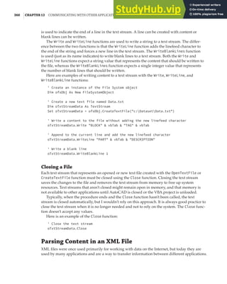 360 |CHAPTER 12 COMMUNICATING WITH OTHER APPLICATIONS
is used to indicate the end of a line in the text stream. A line can be created with content or
blank lines can be written.
The Write and WriteLine functions are used to write a string to a text stream. The differ-
ence between the two functions is that the WriteLine function adds the linefeed character to
the end of the string and forces a new line in the text stream. The WriteBlankLines function
is used (just as its name indicates) to write blank lines to a text stream. Both the Write and
WriteLine functions expect a string value that represents the content that should be written to
the file, whereas the WriteBlankLines function expects a single integer value that represents
the number of blank lines that should be written.
Here are examples of writing content to a text stream with the Write, WriteLine, and
WriteBlankLine functions:
' Create an instance of the File System object
Dim ofsObj As New FileSystemObject
' Create a new text file named Data.txt
Dim oTxtStreamData As TextStream
Set oTxtStreamData = ofsObj.CreateTextFile("c:DatasetData.txt")
' Write a content to the file without adding the new linefeed character
oTxtStreamData.Write "BLOCK" & vbTab & "TAG" & vbTab
' Append to the current line and add the new linefeed character
oTxtStreamData.WriteLine "PART" & vbTab & "DESCRIPTION"
' Write a blank line
oTxtStreamData.WriteBlankLine 1
Closing a File
Each text stream that represents an opened or new text file created with the OpenTextFile or
CreateTextFile function must be closed using the Close function. Closing the text stream
saves the changes to the file and removes the text stream from memory to free up system
resources. Text streams that aren’t closed might remain open in memory, and that memory is
not available to other applications until AutoCAD is closed or the VBA project is unloaded.
Typically, when the procedure ends and the Close function hasn’t been called, the text
stream is closed automatically, but I wouldn’t rely on this approach. It is always good practice to
close the text stream when it is no longer needed and not to rely on the system. The Close func-
tion doesn’t accept any values.
Here is an example of the Close function:
' Close the text stream
oTxtStreamData.Close
Parsing Content in an XML File
XML files were once used primarily for working with data on the Internet, but today they are
used by many applications and are a way to transfer information between different applications.
 