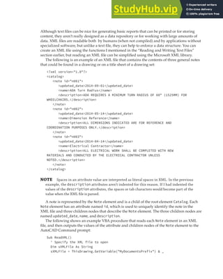 PARSING CONTENT IN AN XML FILE | 361
Although text files can be nice for generating basic reports that can be printed or for storing
content, they aren’t really designed as a data repository or for working with large amounts of
data. XML files are readable both by humans (when not compiled) and by applications without
specialized software, but unlike a text file, they can help to enforce a data structure. You can
create an XML file using the functions I mentioned in the “Reading and Writing Text Files”
section earlier, but reading an XML file can be simplified using the Microsoft XML library.
The following is an example of an XML file that contains the contents of three general notes
that could be found in a drawing or on a title sheet of a drawing set:
<?xml version="1.0"?>
<catalog>
<note id="n001">
<updated_date>2014-09-01</updated_date>
<name>ADA Turn Radius</name>
<description>ADA REQUIRES A MINIMUM TURN RADIUS OF 60" (1525MM) FOR
WHEELCHAIRS.</description>
</note>
<note id="n002">
<updated_date>2014-05-14</updated_date>
<name>Dimension Reference</name>
<description>ALL DIMENSIONS INDICATED ARE FOR REFERENCE AND
COORDINATION PURPOSES ONLY.</description>
</note>
<note id="n003">
<updated_date>2014-04-14</updated_date>
<name>Electrical Contractor</name>
<description>ALL ELECTRICAL WORK SHALL BE COMPLETED WITH NEW
MATERIALS AND CONDUCTED BY THE ELECTRICAL CONTRACTOR UNLESS
NOTED.</description>
</note>
</catalog>
NOTE Spaces in an attribute value are interpreted as literal spaces in XML. In the previous
example, the description attributes aren’t indented for this reason. If I had indented the
values of the description attributes, the spaces or tab characters would become part of the
value when the XML ﬁle is parsed.
A note is represented by the Note element and is a child of the root element Catalog. Each
Note element has an attribute named id, which is used to uniquely identify the note in the
XML file and three children nodes that describe the Note element. The three children nodes are
named updated_date, name, and description.
The following shows an example VBA procedure that reads each Note element in an XML
file, and then outputs the values of the attribute and children nodes of the Note element to the
AutoCAD Command prompt:
Sub ReadXML()
' Specify the XML file to open
Dim sXMLFile As String
sXMLFile = ThisDrawing.GetVariable("MyDocumentsPrefix") & _
 