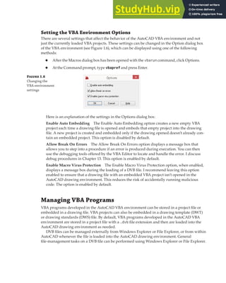 MANAGING VBA PROGRAMS | 11
Setting the VBA Environment Options
There are several settings that affect the behavior of the AutoCAD VBA environment and not
just the currently loaded VBA projects. These settings can be changed in the Option dialog box
of the VBA environment (see Figure 1.6), which can be displayed using one of the following
methods:
◆ After the Macros dialog box has been opened with the vbarun command, click Options.
◆ At the Command prompt, type vbapref and press Enter.
Figure 1.6
Changing the
VBA environment
settings
Here is an explanation of the settings in the Options dialog box:
Enable Auto Embedding The Enable Auto Embedding option creates a new empty VBA
project each time a drawing file is opened and embeds that empty project into the drawing
file. A new project is created and embedded only if the drawing opened doesn’t already con-
tain an embedded project. This option is disabled by default.
Allow Break On Errors The Allow Break On Errors option displays a message box that
allows you to step into a procedure if an error is produced during execution. You can then
use the debugging tools offered by the VBA Editor to locate and handle the error. I discuss
debug procedures in Chapter 13. This option is enabled by default.
Enable Macro Virus Protection The Enable Macro Virus Protection option, when enabled,
displays a message box during the loading of a DVB file. I recommend leaving this option
enabled to ensure that a drawing file with an embedded VBA project isn’t opened in the
AutoCAD drawing environment. This reduces the risk of accidentally running malicious
code. The option is enabled by default.
Managing VBA Programs
VBA programs developed in the AutoCAD VBA environment can be stored in a project file or
embedded in a drawing file. VBA projects can also be embedded in a drawing template (DWT)
or drawing standards (DWS) file. By default, VBA programs developed in the AutoCAD VBA
environment are stored in a project file with a .dvb file extension and then are loaded into the
AutoCAD drawing environment as needed.
DVB files can be managed externally from Windows Explorer or File Explorer, or from within
AutoCAD whenever the file is loaded into the AutoCAD drawing environment. General
file-management tasks on a DVB file can be performed using Windows Explorer or File Explorer.
 