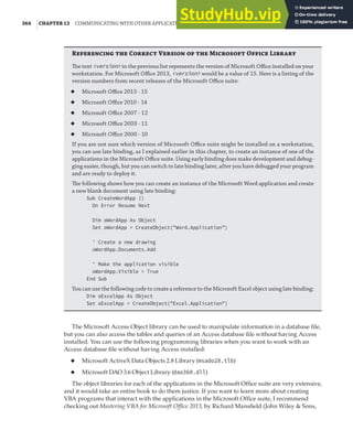 364 |CHAPTER 12 COMMUNICATING WITH OTHER APPLICATIONS
R  C V   M O L
The text <version> in the previous list represents the version of Microsoft Oﬃce installed on your
workstation. For Microsoft Oﬃce 2013, <version> would be a value of 15. Here is a listing of the
version numbers from recent releases of the Microsoft Oﬃce suite:
◆ Microsoft Oﬃce 2013 - 15
◆ Microsoft Oﬃce 2010 - 14
◆ Microsoft Oﬃce 2007 - 12
◆ Microsoft Oﬃce 2003 - 11
◆ Microsoft Oﬃce 2000 - 10
If you are not sure which version of Microsoft Oﬃce suite might be installed on a workstation,
you can use late binding, as I explained earlier in this chapter, to create an instance of one of the
applications in the Microsoft Oﬃce suite. Using early binding does make development and debug-
ging easier, though, but you can switch to late binding later, after you have debugged your program
and are ready to deploy it.
The following shows how you can create an instance of the Microsoft Word application and create
a new blank document using late binding:
Sub CreateWordApp ()
On Error Resume Next
Dim oWordApp As Object
Set oWordApp = CreateObject("Word.Application")
' Create a new drawing
oWordApp.Documents.Add
' Make the application visible
oWordApp.Visible = True
End Sub
You can use the following code to create a reference to the Microsoft Excel object using late binding:
Dim oExcelApp As Object
Set oExcelApp = CreateObject("Excel.Application")
The Microsoft Access Object library can be used to manipulate information in a database file,
but you can also access the tables and queries of an Access database file without having Access
installed. You can use the following programming libraries when you want to work with an
Access database file without having Access installed:
◆ Microsoft ActiveX Data Objects 2.8 Library (msado28.tlb)
◆ Microsoft DAO 3.6 Object Library (dao360.dll)
The object libraries for each of the applications in the Microsoft Office suite are very extensive,
and it would take an entire book to do them justice. If you want to learn more about creating
VBA programs that interact with the applications in the Microsoft Office suite, I recommend
checking out Mastering VBA for Microsoft Office 2013, by Richard Mansfield (John Wiley & Sons,
 