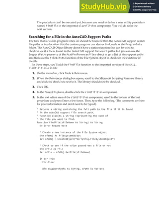 EXERCISE: READING AND WRITING DATA | 369
The procedure can’t be executed yet, because you need to define a new utility procedure
named FindFile in the imported clsUtilities component. You will do so in the
next section.
Searching for a File in the AutoCAD Support Paths
The files that a custom program relies on should be found within the AutoCAD support search
file paths or in a location that the custom program can always find, such as the ProgramData
folder. The AutoCAD Object library doesn’t have a native function that can be used to
check to see if a file is found in the AutoCAD support file search paths, but you can use the
SupportPaths property of the AcadPreferencesFiles object to get a list of the support paths
and then use the FileExists function of the File System object to check for the existence of
the file.
In these steps, you’ll add the FindFile function to the imported version of the ch12_
clsUtilities.cls file:
1. On the menu bar, click Tools ➢ References.
2. When the References dialog box opens, scroll to the Microsoft Scripting Runtime library
and click the check box next to it. The library should now be checked.
3. Click OK.
4. In the Project Explorer, double-click the clsUtilities component.
5. In the text editor area of the clsUtilities component, scroll to the bottom of the last
procedure and press Enter a few times. Then, type the following. (The comments are here
for your information and don’t need to be typed.)
' Returns a string containing the full path to the file if it is found
' in the AutoCAD support file search path.
' Function expects a string representing the name of
' the file you want to find.
Function FindFile(sFileName As String) As String
On Error Resume Next
' Create a new instance of the File System object
Dim ofsObj As FileSystemObject
Set ofsObj = CreateObject("Scripting.FileSystemObject")
' Check to see if the value passed was a file or not
Dim oFile As File
Set oFile = ofsObj.GetFile(sFileName)
If Err Then
Err.Clear
Dim sSupportPaths As String, sPath As Variant
 