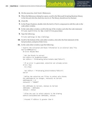 372 |CHAPTER 12 COMMUNICATING WITH OTHER APPLICATIONS
4. On the menu bar, click Tools ➢ References.
5. When the References dialog box opens, scroll to the Microsoft Scripting Runtime library
in the list and click the check box next to it. The library should now be checked.
6. Click OK.
7. In the Project Explorer, double-click the basFurnTools component to edit the code in the
code editor window.
8. In the code editor window, scroll to the top of the window and after the code statement
Private myUtilities As New clsUtilities press Enter.
9. Type the following:
Private myDialogs As New clsDialogs
10. Scroll to the bottom of the code editor window, click after the End statement of the
last procedure, and press Enter twice.
11. In the code editor window, type the following:
' Exports the extracted attribute information to an external data file
Sub FurnBOMExport()
On Error Resume Next
' Get the blocks to extract
Dim oSSFurn As AcadSelectionSet
Set oSSFurn = ThisDrawing.SelectionSets.Add("SSFurn")
' If an error is generated, selection set already exists
If Err Then
Err.Clear
Set oSSFurn = ThisDrawing.SelectionSets("SSFurn")
End If
' Define the selection set filter to select only blocks
Dim nDXFCodes(0) As Integer, nValue(0) As Variant
nDXFCodes(0) = 0
nValue(0) = "INSERT"
Dim vDXFCodes As Variant, vValues As Variant
vDXFCodes = nDXFCodes
vValues = nValue
' Allow the user to select objects in the drawing
oSSFurn.SelectOnScreen vDXFCodes, vValues
' Proceed if oSSFurn is greater than 0
 