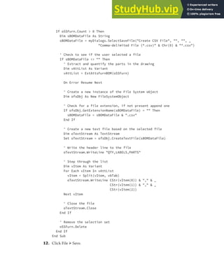 EXERCISE: READING AND WRITING DATA | 373
If oSSFurn.Count > 0 Then
Dim sBOMDataFile As String
sBOMDataFile = myDialogs.SelectSaveFile("Create CSV File", "", "", _
"Comma-delimited File (*.csv)" & Chr(0) & "*.csv")
' Check to see if the user selected a file
If sBOMDataFile <> "" Then
' Extract and quantify the parts in the drawing
Dim vAttList As Variant
vAttList = ExtAttsFurnBOM(oSSFurn)
On Error Resume Next
' Create a new instance of the File System object
Dim ofsObj As New FileSystemObject
' Check for a file extension, if not present append one
If ofsObj.GetExtensionName(sBOMDataFile) = "" Then
sBOMDataFile = sBOMDataFile & ".csv"
End If
' Create a new text file based on the selected file
Dim oTextStream As TextStream
Set oTextStream = ofsObj.CreateTextFile(sBOMDataFile)
' Write the header line to the file
oTextStream.WriteLine "QTY,LABELS,PARTS"
' Step through the list
Dim vItem As Variant
For Each vItem In vAttList
vItem = Split(vItem, vbTab)
oTextStream.WriteLine CStr(vItem(0)) & "," & _
CStr(vItem(1)) & "," & _
CStr(vItem(2))
Next vItem
' Close the file
oTextStream.Close
End If
' Remove the selection set
oSSFurn.Delete
End If
End Sub
12. Click File ➢ Save.
 