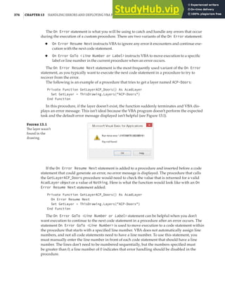 376 |CHAPTER 13 HANDLING ERRORS AND DEPLOYING VBA PROJECTS
The On Error statement is what you will be using to catch and handle any errors that occur
during the execution of a custom procedure. There are two variants of the On Error statement:
◆ On Error Resume Next instructs VBA to ignore any error it encounters and continue exe-
cution with the next code statement.
◆ On Error GoTo < Line Number or Label> instructs VBA to move execution to a specific
label or line number in the current procedure when an error occurs.
The On Error Resume Next statement is the most frequently used variant of the On Error
statement, as you typically want to execute the next code statement in a procedure to try to
recover from the error.
The following is an example of a procedure that tries to get a layer named ACP-Doors:
Private Function GetLayerACP_Doors() As AcadLayer
Set GetLayer = ThisDrawing.Layers("ACP-Doors")
End Function
In this procedure, if the layer doesn’t exist, the function suddenly terminates and VBA dis-
plays an error message. This isn’t ideal because the VBA program doesn’t perform the expected
task and the default error message displayed isn’t helpful (see Figure 13.1).
F 13.1
The layer wasn’t
found in the
drawing.
If the On Error Resume Next statement is added to a procedure and inserted before a code
statement that could generate an error, no error message is displayed. The procedure that calls
the GetLayerACP_Doors procedure would need to check the value that is returned for a valid
AcadLayer object or a value of Nothing. Here is what the function would look like with an On
Error Resume Next statement added:
Private Function GetLayerACP_Doors() As AcadLayer
On Error Resume Next
Set GetLayer = ThisDrawing.Layers("ACP-Doors")
End Function
The On Error GoTo <Line Number or Label> statement can be helpful when you don’t
want execution to continue to the next code statement in a procedure after an error occurs. The
statement On Error GoTo <Line Number> is used to move execution to a code statement within
the procedure that starts with a specified line number. VBA does not automatically assign line
numbers, and not all code statements need to have a line number. To use this statement, you
must manually enter the line number in front of each code statement that should have a line
number. The lines don’t need to be numbered sequentially, but the numbers specified must
be greater than 0; a line number of 0 indicates that error handling should be disabled in the
procedure.
 