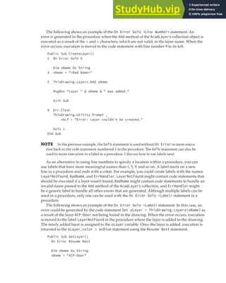 CATCHING AND IDENTIFYING ERRORS | 377
The following shows an example of the On Error GoTo <Line Number> statement. An
error is generated in the procedure when the Add method of the AcadLayers collection object is
executed as a result of the < and > characters, which are not valid, in the layer name. When the
error occurs, execution is moved to the code statement with line number 9 to its left.
Public Sub CreateLayer()
1 On Error GoTo 9
Dim sName As String
3 sName = "<Bad Name>"
5 ThisDrawing.Layers.Add sName
MsgBox "Layer " & sName & " was added."
Exit Sub
9 Err.Clear
ThisDrawing.Utility.Prompt _
vbLf + "Error: Layer couldn't be created."
GoTo 1
End Sub
NOTE In the previous example, the GoTo statement is used without On Error to move execu-
tion back to the code statement numbered 1 in the procedure. The GoTo statement can also be
used to move execution to a label in a procedure. I discuss how to use labels next.
As an alternative to using line numbers to specify a location within a procedure, you can
use labels that have more meaningful names than 1, 5, 9, and so on. A label starts on a new
line in a procedure and ends with a colon. For example, you could create labels with the names
LayerNotFound, BadName, and ErrHandler. LayerNotFound might contain code statements that
should be executed if a layer wasn’t found, BadName might contain code statements to handle an
invalid name passed to the Add method of the AcadLayers collection, and ErrHandler might
be a generic label to handle all other errors that are generated. Although multiple labels can be
used in a procedure, only one can be used with the On Error GoTo <Label> statement in a
procedure.
The following shows an example of the On Error GoTo <Label> statement. In this case, an
error could be generated by the code statement Set oLayer = ThisDrawing.Layers(sName) as
a result of the layer ACP-Door not being found in the drawing. When the error occurs, execution
is moved to the label LayerNotFound in the procedure where the layer is added to the drawing.
The newly added layer is assigned to the oLayer variable. Once the layer is added, execution is
returned to the oLayer.color = acBlue statement using the Resume Next statement.
Public Sub GetLayer()
On Error Resume Next
Dim sName As String
sName = "ACP-Door"
 