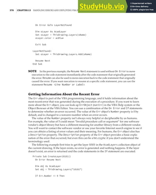 378 |CHAPTER 13 HANDLING ERRORS AND DEPLOYING VBA PROJECTS
On Error GoTo LayerNotFound
Dim oLayer As AcadLayer
Set oLayer = ThisDrawing.Layers(sName)
oLayer.color = acBlue
Exit Sub
LayerNotFound:
Set oLayer = ThisDrawing.Layers.Add(sName)
Resume Next
End Sub
NOTE In the previous example, the Resume Next statement is used without On Error to move
execution to the code statement immediately after the code statement that originally generated
the error. Resume can also be used to move execution back to the code statement that originally
caused the error. If you want execution to resume at a speciﬁc code statement, you can use the
statement Resume <Line Number or Label>.
Getting Information About the Recent Error
The Err object is part of the VBA programming language, and it holds information about the
most recent error that was generated during the execution of a procedure. If you want to learn
more about the Err object, you can look up ErrObject (not Err) in the VBA Help system or the
Object Browser of the VBA Editor. You can use a combination of the On Error and If statements
to determine whether an error occurred. The value of the Err object’s Number property is 0 by
default, and is changed to a nonzero number when an error occurs.
The value of the Number property isn’t always very helpful or decipherable by us humans.
For example, the value of 5 could mean “Invalid procedure call or argument” for one software
vendor’s object library but have a different meaning for another library from a different vendor.
You will want to contact the software vendor or use your favorite Internet search engine to see if
you can obtain a listing of error values and their meaning. For humans, the Err object also has
a Description property. The Description property of the Err object provides a basic expla-
nation of the error that occurred, but even this can be a bit cryptic if you don’t understand the
terminology used.
The following example first tries to get the layer 10101 in the AcadLayers collection object of
the current drawing. If the layer exists, no error is generated and nothing happens. If the layer
doesn’t exist, an error is returned and the code statements in the If statement are executed.
Private Sub CreateLayer10101()
On Error Resume Next
Dim obj As AcadLayer
Set obj = ThisDrawing.Layers("10101")
If Err.Number <> 0 Then
 