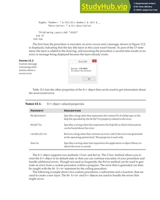 CATCHING AND IDENTIFYING ERRORS | 379
MsgBox "Number: " & CStr(Err.Number) & vbLf & _
"Description: " & Err.Description
ThisDrawing.Layers.Add "10101"
End If
End Sub
The first time the procedure is executed, an error occurs and a message, shown in Figure 13.2,
is displayed, indicating that the key (the layer in this case) wasn’t found. As part of the If state-
ment, the layer is added to the drawing, and executing the procedure a second time results in no
error or message being displayed because the layer already exists.
F 13.2
Custom message
containing infor-
mation about a
recent error
Table 13.1 lists the other properties of the Err object that can be used to get information about
the most recent error.
Table 13.1: Err object–related properties
Property Description
HelpContext Speciﬁes a long value that represents the context ID of a help topic in the
help ﬁle speciﬁed by the HelpFile property related to the error.
HelpFile Speciﬁes a string value that represents the help ﬁle in which information
can be found about the error.
LastDLLError Returns a long value that contains an error code if the error was generated
at the operating system level. This property is read-only.
Source Speciﬁes a string value that represents the application or object library in
which the error occurred.
The Err object supports two methods: Clear and Raise. The Clear method allows you to
reset the Err object to its default state so that you can continue execution of your procedure and
handle additional errors. Though not used as frequently, the Raise method can be used to gen-
erate an error from a custom procedure within a program. The error that is generated can then
be caught with the On Error statement by the calling procedure.
The following example shows two custom procedures, a subroutine and a function, that are
used to create a new layer. The On Error and Err objects are used to handle the errors that
might occur.
 