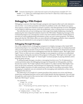 DEBUGGING A VBA PROJECT | 381
TIP Instead of checking for a value that isn’t equal to 0 in the previous examples (If Err.
Number <> 0 Then), you could simply check to see if the Err object has a value using a state-
ment such as If Err Then.
Debugging a VBA Project
Debugging is a process that steps through a program and inspects either each code statement—
one at a time—or an entire procedure and looks for problems in the code. Maybe your proce-
dure expects a string and instead it is passed a numeric value that generates an error; debugging
can be helpful in figuring out just where the problematic value is coming from in your program.
The tools that you can use to debug your code range from simply displaying a message to
employing the more integrated solutions found in the VBA Editor. Displaying messages at the
Command prompt or in a message box can be a low-tech solution and allow nondevelopers to
provide you with troubleshooting information as they use your custom programs. The debug-
ging tools that the VBA Editor offers are more efficient at debugging problems when compared
to putting code statements in your program to display messages to the user.
Debugging Through Messages
One of the simplest forms of debugging a program is to display messages at the AutoCAD®
Command prompt or in a message box during execution. These messages are displayed periodi-
cally as your program executes to let you know which code statements are about to be executed
next. You can think of this form of debugging much like the children’s game “Red Light, Green
Light.” Every so often you use a unique message in your program so you have an understand-
ing of progress during the execution of the program. In the game “Red Light, Green Light,” you
randomly shout out “Red Light” or “Green Light” to ensure people are paying attention and to
keep the game moving.
To debug through messages, you place a messaging function every 5 to 10 statements in a
custom procedure; place the debugging messages too frequently (or infrequently), and they
become less useful. The Prompt method of the AcadUtility object and the VBA MsgBox func-
tions are the most commonly used techniques for displaying a message; I tend to lean away
from the MsgBox function as it adds unnecessary extra steps to executing a procedure. Once
debugging is completed, you can comment out the messaging code statements so they are not
displayed to the end user.
The following is an example of a custom procedure that contains two errors and demon-
strates how messaging functions can be used to help identify the bad statements. You will step
through this code as part of the exercise later in this chapter under the “Stepping Through the
BadCode VBA Project” section.
Sub BadCode()
' Prompt for string
Dim sVal As String
sVal = ThisDrawing.Utility.GetString(True, vbLf & "Enter a string: ")
' If str is not empty, continue
If IsEmpty(sVal) = False Then
ThisDrawing.Utility.Prompt vbLf & "DEBUG: Inside IF"
 