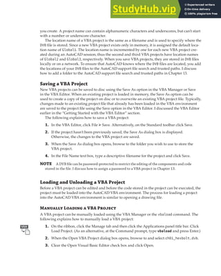 MANAGING VBA PROGRAMS | 13
you create. A project name can contain alphanumeric characters and underscores, but can’t start
with a number or underscore character.
The location name of a VBA project is the same as a filename and is used to specify where the
DVB file is stored. Since a new VBA project exists only in memory, it is assigned the default loca-
tion name of Global1. The location name is incremented by one for each new VBA project cre-
ated during an AutoCAD session; thus the second and third VBA projects have location names
of Global2 and Global3, respectively. When you save VBA projects, they are stored in DVB files
locally or on a network. To ensure that AutoCAD knows where the DVB files are located, you add
the locations of your DVB files to the AutoCAD support file search and trusted paths. I discuss
how to add a folder to the AutoCAD support file search and trusted paths in Chapter 13.
Saving a VBA Project
New VBA projects can be saved to disc using the Save As option in the VBA Manager or Save
in the VBA Editor. When an existing project is loaded in memory, the Save As option can be
used to create a copy of the project on disc or to overwrite an existing VBA project file. Typically,
changes made to an existing project file that already has been loaded in the VBA environment
are saved to the project file using the Save option in the VBA Editor. I discussed the VBA Editor
earlier in the “Getting Started with the VBA Editor” section.
The following explains how to save a VBA project:
1. In the VBA Editor, click File ➢ Save. Alternatively, on the Standard toolbar click Save.
2. If the project hasn’t been previously saved, the Save As dialog box is displayed.
Otherwise, the changes to the VBA project are saved.
3. When the Save As dialog box opens, browse to the folder you wish to use to store the
VBA project.
4. In the File Name text box, type a descriptive filename for the project and click Save.
NOTE A DVB ﬁle can be password-protected to restrict the editing of the components and code
stored in the ﬁle. I discuss how to assign a password to a VBA project in Chapter 13.
Loading and Unloading a VBA Project
Before a VBA project can be edited and before the code stored in the project can be executed, the
project must be loaded into the AutoCAD VBA environment. The process for loading a project
into the AutoCAD VBA environment is similar to opening a drawing file.
Manually Loading a VBA Project
A VBA project can be manually loaded using the VBA Manager or the vbaload command. The
following explains how to manually load a VBA project:
1. On the ribbon, click the Manage tab and then click the Applications panel title bar. Click
Load Project. (As an alternative, at the Command prompt, type vbaload and press Enter.)
2. When the Open VBA Project dialog box opens, browse to and select ch01_hexbolt.dvb.
3. Clear the Open Visual Basic Editor check box and click Open.
 