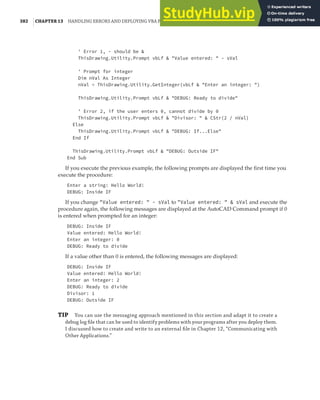 382 |CHAPTER 13 HANDLING ERRORS AND DEPLOYING VBA PROJECTS
' Error 1, - should be &
ThisDrawing.Utility.Prompt vbLf & "Value entered: " - sVal
' Prompt for integer
Dim nVal As Integer
nVal = ThisDrawing.Utility.GetInteger(vbLf & "Enter an integer: ")
ThisDrawing.Utility.Prompt vbLf & "DEBUG: Ready to divide"
' Error 2, if the user enters 0, cannot divide by 0
ThisDrawing.Utility.Prompt vbLf & "Divisor: " & CStr(2 / nVal)
Else
ThisDrawing.Utility.Prompt vbLf & "DEBUG: If...Else"
End If
ThisDrawing.Utility.Prompt vbLf & "DEBUG: Outside IF"
End Sub
If you execute the previous example, the following prompts are displayed the first time you
execute the procedure:
Enter a string: Hello World!
DEBUG: Inside IF
If you change "Value entered: " - sVal to "Value entered: " & sVal and execute the
procedure again, the following messages are displayed at the AutoCAD Command prompt if 0
is entered when prompted for an integer:
DEBUG: Inside IF
Value entered: Hello World!
Enter an integer: 0
DEBUG: Ready to divide
If a value other than 0 is entered, the following messages are displayed:
DEBUG: Inside IF
Value entered: Hello World!
Enter an integer: 2
DEBUG: Ready to divide
Divisor: 1
DEBUG: Outside IF
TIP You can use the messaging approach mentioned in this section and adapt it to create a
debug log ﬁle that can be used to identify problems with your programs after you deploy them.
I discussed how to create and write to an external ﬁle in Chapter 12, “Communicating with
Other Applications.”
 
