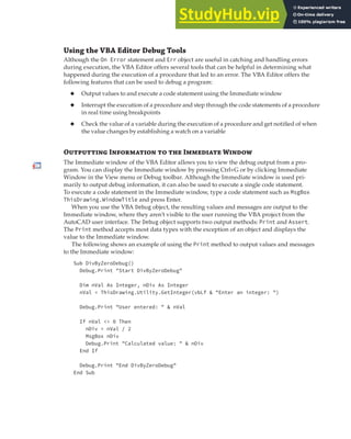 DEBUGGING A VBA PROJECT | 383
Using the VBA Editor Debug Tools
Although the On Error statement and Err object are useful in catching and handling errors
during execution, the VBA Editor offers several tools that can be helpful in determining what
happened during the execution of a procedure that led to an error. The VBA Editor offers the
following features that can be used to debug a program:
◆ Output values to and execute a code statement using the Immediate window
◆ Interrupt the execution of a procedure and step through the code statements of a procedure
in real time using breakpoints
◆ Check the value of a variable during the execution of a procedure and get notified of when
the value changes by establishing a watch on a variable
Otputting Intion to the Idiate Window
The Immediate window of the VBA Editor allows you to view the debug output from a pro-
gram. You can display the Immediate window by pressing Ctrl+G or by clicking Immediate
Window in the View menu or Debug toolbar. Although the Immediate window is used pri-
marily to output debug information, it can also be used to execute a single code statement.
To execute a code statement in the Immediate window, type a code statement such as MsgBox
ThisDrawing.WindowTitle and press Enter.
When you use the VBA Debug object, the resulting values and messages are output to the
Immediate window, where they aren’t visible to the user running the VBA project from the
AutoCAD user interface. The Debug object supports two output methods: Print and Assert.
The Print method accepts most data types with the exception of an object and displays the
value to the Immediate window.
The following shows an example of using the Print method to output values and messages
to the Immediate window:
Sub DivByZeroDebug()
Debug.Print "Start DivByZeroDebug"
Dim nVal As Integer, nDiv As Integer
nVal = ThisDrawing.Utility.GetInteger(vbLf & "Enter an integer: ")
Debug.Print "User entered: " & nVal
If nVal <> 0 Then
nDiv = nVal / 2
MsgBox nDiv
Debug.Print "Calculated value: " & nDiv
End If
Debug.Print "End DivByZeroDebug"
End Sub
 