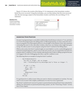 384 |CHAPTER 13 HANDLING ERRORS AND DEPLOYING VBA PROJECTS
Figure 13.3 shows the results of the Debug.Print statements in the Immediate window
before the error occurred. Using this technique, you can then deduce that the error occurred
after the last message output in the Immediate window and before the next Debug.Print
statement.
F 13.3
Outputting debug
information to the
Immediate window
Asserting Your Position
An assert in programming is a controlled condition that should always evaluate to True, and when
it is False the program goes into debug mode. In VBA programming, an assert causes the execu-
tion of a program to be interrupted and focus to be brought to the position of the code statement
containing the assert in the code editor window, where you can evaluate what might have gone
wrong. You add an assert to your program using the Assert method of the Debug object.
While on the surface the Assert method might not seem helpful, it can be a useful debugging tool.
Instead of using breakpoints, which I cover in the next section, you can suspend the execution of a
program when a condition is False, thereby reducing the time it takes to debug a program because
you engage in the task of debugging only when a speciﬁc condition is met.
The following shows an example of using the Assert method:
Sub DivByZeroAssert()
Dim nVal As Integer, nDiv As Integer
nVal = ThisDrawing.Utility.GetInteger(vbLf & "Enter an integer: ")
If nVal <> 0 Then
nDiv = nVal / 2
MsgBox nDiv
Else
Debug.Assert False
End If
End Sub
It is good practice to add an assert when you want to check an assumption at runtime. You may
want to use an assert with complex conditionals or to test if an error is generated.
The Assert method won’t execute if a project is password protected and hasn’t been unlocked for
editing. For information on password-protecting a project, see the “Protecting a Project” section
later in this chapter.
 
