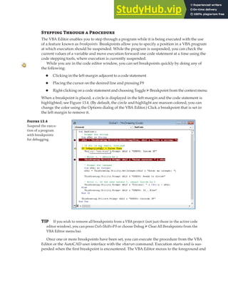 DEBUGGING A VBA PROJECT | 385
Stepping Through a Procedure
The VBA Editor enables you to step through a program while it is being executed with the use
of a feature known as breakpoints. Breakpoints allow you to specify a position in a VBA program
at which execution should be suspended. While the program is suspended, you can check the
current values of a variable and move execution forward one code statement at a time using the
code stepping tools, where execution is currently suspended.
While you are in the code editor window, you can set breakpoints quickly by doing any of
the following:
◆ Clicking in the left margin adjacent to a code statement
◆ Placing the cursor on the desired line and pressing F9
◆ Right-clicking on a code statement and choosing Toggle ➢Breakpoint from the context menu
When a breakpoint is placed, a circle is displayed in the left margin and the code statement is
highlighted; see Figure 13.4. (By default, the circle and highlight are maroon colored; you can
change the color using the Options dialog of the VBA Editor.) Click a breakpoint that is set in
the left margin to remove it.
Figure 13.4
Suspend the execu-
tion of a program
with breakpoints
for debugging.
TIP If you wish to remove all breakpoints from a VBA project (not just those in the active code
editor window), you can press Ctrl+Shift+F9 or choose Debug ➢Clear All Breakpoints from the
VBA Editor menu bar.
Once one or more breakpoints have been set, you can execute the procedure from the VBA
Editor or the AutoCAD user interface with the vbarun command. Execution starts and is sus-
pended when the first breakpoint is encountered. The VBA Editor moves to the foreground and
 
