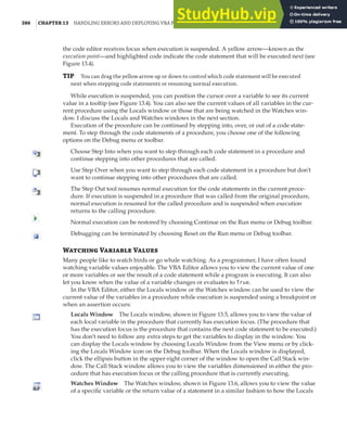 386 |CHAPTER 13 HANDLING ERRORS AND DEPLOYING VBA PROJECTS
the code editor receives focus when execution is suspended. A yellow arrow—known as the
execution point—and highlighted code indicate the code statement that will be executed next (see
Figure 13.4).
TIP You can drag the yellow arrow up or down to control which code statement will be executed
next when stepping code statements or resuming normal execution.
While execution is suspended, you can position the cursor over a variable to see its current
value in a tooltip (see Figure 13.4). You can also see the current values of all variables in the cur-
rent procedure using the Locals window or those that are being watched in the Watches win-
dow. I discuss the Locals and Watches windows in the next section.
Execution of the procedure can be continued by stepping into, over, or out of a code state-
ment. To step through the code statements of a procedure, you choose one of the following
options on the Debug menu or toolbar.
Choose Step Into when you want to step through each code statement in a procedure and
continue stepping into other procedures that are called.
Use Step Over when you want to step through each code statement in a procedure but don’t
want to continue stepping into other procedures that are called.
The Step Out tool resumes normal execution for the code statements in the current proce-
dure. If execution is suspended in a procedure that was called from the original procedure,
normal execution is resumed for the called procedure and is suspended when execution
returns to the calling procedure.
Normal execution can be restored by choosing Continue on the Run menu or Debug toolbar.
Debugging can be terminated by choosing Reset on the Run menu or Debug toolbar.
Watching Variable Values
Many people like to watch birds or go whale watching. As a programmer, I have often found
watching variable values enjoyable. The VBA Editor allows you to view the current value of one
or more variables or see the result of a code statement while a program is executing. It can also
let you know when the value of a variable changes or evaluates to True.
In the VBA Editor, either the Locals window or the Watches window can be used to view the
current value of the variables in a procedure while execution is suspended using a breakpoint or
when an assertion occurs:
Locals Window The Locals window, shown in Figure 13.5, allows you to view the value of
each local variable in the procedure that currently has execution focus. (The procedure that
has the execution focus is the procedure that contains the next code statement to be executed.)
You don’t need to follow any extra steps to get the variables to display in the window. You
can display the Locals window by choosing Locals Window from the View menu or by click-
ing the Locals Window icon on the Debug toolbar. When the Locals window is displayed,
click the ellipsis button in the upper-right corner of the window to open the Call Stack win-
dow. The Call Stack window allows you to view the variables dimensioned in either the pro-
cedure that has execution focus or the calling procedure that is currently executing.
Watches Window The Watches window, shown in Figure 13.6, allows you to view the value
of a specific variable or the return value of a statement in a similar fashion to how the Locals
 
