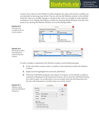 DEBUGGING A VBA PROJECT | 387
window does. However, the Watches window displays the values only for the variables you
are interested in knowing more about. You can also use the Watches window to be notified
when the value of a variable changes or whenever the value of a variable or code statement
evaluates to True. Display the Watches window by choosing Watch Window from the View
menu or by clicking the Watches Window icon on the Debug toolbar.
F 13.5
Viewing local
variables with the
Locals window
F 13.6
Watching variables
and statements
with the Watches
window
To add a variable or statement to the Watches window, use the following steps:
1. In the code editor window, select a variable or code statement to add to the Watches
window.
2. Right-click the highlighted text and click Add Watch.
3. When the Add Watch dialog box (see Figure 13.7) opens, verify that the variable or
statement is displayed in the Expression text box. If not, close the Add Watch dialog
box and try again. As an alternative, you can simply type into the Expression text
box the code statement or variable name you want to watch.
F 13.7
Adding a watch
with the Add Watch
dialog box
 