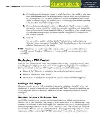 388 |CHAPTER 13 HANDLING ERRORS AND DEPLOYING VBA PROJECTS
4. Optionally, you can change the context in which the value of the variable or code state-
ment should be evaluated. The default context is based on where you highlighted the
text in your project. You can set the procedure or module settings to (All Procedures)
or (All Modules) to display the current value of a variable or code statement no matter
what procedure is currently being executed.
5. Optionally, you can change the watch type. The default is Watch Expression, which
displays the current value of the variable or returns the value of the code statement in
the specified context. Choose Break When Value Is True or Break When Value Changes
if you want to debug your program when the value either is True or changes while
executing the program.
6. Click OK.
You can modify a watch by selecting it in the Watches window and right-clicking.
When the context menu opens, choose Edit Watch (to make changes to the watch entry)
or Delete Watch (to remove the watch).
NOTE Watches are not saved with the VBA project, and they are not maintained between
AutoCAD sessions. Unloading a VBA project or closing AutoCAD removes any watches that
were added.
Deploying a VBA Project
After you have spent countless hours, days, or even weeks writing a program, handling errors,
and debugging a VBA program, it all comes down to deploying the program for others to use.
When you are ready to deploy a VBA project, you should consider the following:
◆ How will the VBA project be loaded into the AutoCAD drawing environment?
◆ How will the user start a VBA macro?
◆ Should a user be able to make changes to the code and components of a VBA project?
Loading a VBA Project
VBA programs are stored in DVB project files that must be loaded into AutoCAD before they
can be used. A number of methods can be used to load a DVB file. These methods fall into one
of two categories: manual or automatic. Most DVB files are loaded using one of the manual
techniques.
Manually Loading a VBA Project File
AutoCAD is a graphics- and resource-intensive application, and it loads components into
memory only as each is needed. DVB files are typically rather small in size, but loading a large
number (or even several that include complex user forms) into the AutoCAD drawing environ-
ment can impact performance. For this reason, you should load a DVB file only as it is needed
and then unload the file once it is no longer needed. I don’t suggest loading a DVB file, execut-
ing a macro, and then unloading the DVB file immediately because that can affect the user’s
 