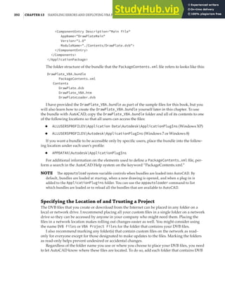 392 |CHAPTER 13 HANDLING ERRORS AND DEPLOYING VBA PROJECTS
<ComponentEntry Description="Main file"
AppName="DrawPlateMain"
Version="1.0"
ModuleName="./Contents/DrawPlate.dvb">
</ComponentEntry>
</Components>
</ApplicationPackage>
The folder structure of the bundle that the PackageContents.xml file refers to looks like this:
DrawPlate_VBA.bundle
PackageContents.xml
Contents
DrawPlate.dvb
DrawPlate_VBA.htm
DrawPlateLoader.dvb
I have provided the DrawPlate_VBA.bundle as part of the sample files for this book, but you
will also learn how to create the DrawPlate_VBA.bundle yourself later in this chapter. To use
the bundle with AutoCAD, copy the DrawPlate_VBA.bundle folder and all of its contents to one
of the following locations so that all users can access the files:
◆ ALLUSERSPROFILE%Application DataAutodeskApplicationPlugIns (Windows XP)
◆ ALLUSERSPROFILE%AutodeskApplicationPlugIns (Windows 7 or Windows 8)
If you want a bundle to be accessible only by specific users, place the bundle into the follow-
ing location under each user’s profile:
◆ APPDATA%AutodeskApplicationPlugIns
For additional information on the elements used to define a PackageContents.xml file, per-
form a search in the AutoCAD Help system on the keyword “PackageContents.xml.”
NOTE The appautoload system variable controls when bundles are loaded into AutoCAD. By
default, bundles are loaded at startup, when a new drawing is opened, and when a plug-in is
added to the ApplicationPlugins folder. You can use the appautoloader command to list
which bundles are loaded or to reload all the bundles that are available to AutoCAD.
Specifying the Location of and Trusting a Project
The DVB files that you create or download from the Internet can be placed in any folder on a
local or network drive. I recommend placing all your custom files in a single folder on a network
drive so they can be accessed by anyone in your company who might need them. Placing the
files in a network location makes rolling out changes easier as well. You might consider using
the name DVB Files or VBA Project Files for the folder that contains your DVB files.
I also recommend marking any folder(s) that contain custom files on the network as read-
only for everyone except for those designated to make updates to the files. Marking the folders
as read-only helps prevent undesired or accidental changes.
Regardless of the folder name you use or where you choose to place your DVB files, you need
to let AutoCAD know where these files are located. To do so, add each folder that contains DVB
 
