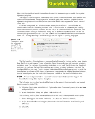 DEPLOYING A VBA PROJECT | 393
files to the Support File Search Path and the Trusted Locations settings accessible through the
Options dialog box.
The support file search paths are used by AutoCAD to locate custom files, such as those that
contain block definitions, linetype patterns, AutoLISP programs, and VBA projects. Use the
Options dialog box to add the folders that contain DVB files to the support file search paths of
AutoCAD.
If you are using AutoCAD 2013 SP1 or later, when you try to load a DVB file AutoCAD
checks to see if the DVB file being loaded is from a trusted location. A folder that you identify
as a trusted location contains DVB files that are safe to be loaded without user interaction. The
Trusted Locations setting in the Options dialog box or the trustedpaths system variable are
used to specify trusted locations. Any DVB file that isn’t loaded from a trusted location results
in the File Loading - Security Concern message box (see Figure 13.8) being displayed.
F 13.8
This security warn-
ing informs you
that a DVB ﬁle
is being loaded
from an untrusted
location.
The File Loading - Security Concern message box indicates why it might not be a good idea to
load the file if its origins aren’t known. Loading files with an unknown origins could introduce
malicious code. The end user then must decide to load (or not load) the file before the AutoCAD
program can complete the load. When adding new trusted locations, make sure you limit the
number of folders you trust. Further, trusted folders should be marked as read-only to avoid the
introduction of unknown DVB files or other custom programs to the folders. For more informa-
tion on trusted paths, see the trustedpaths system variable in the AutoCAD Help system.
NOTE A folder that you identify as a trusted location must also be listed in the Support File
Search Paths setting of the Options dialog box.
The following steps explain how to add a folder to the support file search paths and trusted
locations used by AutoCAD:
1. Click the Application menu button ➢ Options (or at the Command prompt, type options
and press Enter).
2. When the Options dialog box opens, click the Files tab.
The following steps explain how to add a folder to the AutoCAD support file search paths:
1. Select the Support File Search Path node. Click Add and then click Browse.
2. In the Browse For Folder dialog box, browse to and select the folder that contains your
DVB files.
3. Click OK.
 