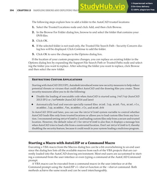 394 |CHAPTER 13 HANDLING ERRORS AND DEPLOYING VBA PROJECTS
The following steps explain how to add a folder to the AutoCAD trusted locations:
1. Select the Trusted Locations node and click Add, and then click Browse.
2. In the Browse For Folder dialog box, browse to and select the folder that contains your
DVB files.
3. Click OK.
4. If the selected folder is not read-only, the Trusted File Search Path - Security Concern dia-
log box will be displayed. Click Continue to add the folder.
5. Click OK to save the changes to the Options dialog box.
If the location of your custom programs changes, you can replace an existing folder in the
Options dialog box by expanding the Support File Search Path or Trusted Paths node and select-
ing the folder you want to replace. After selecting the folder you want to replace, click Browse
and then select the new folder.
Rstricting Custom Applications
Starting with AutoCAD 2013 SP1, Autodesk introduced some new security measures to help reduce
potential threats or viruses that could aﬀect AutoCAD and the drawing ﬁles you create. These
security measures allow you to do the following:
◆ Disable the loading of executable code when AutoCAD is started using /nolisp (AutoCAD
2013 SP1) or /safemode (AutoCAD 2014 and later)
◆ Automatically load and execute specially named ﬁles: acad.lsp, acad.fas, acad.vlx,
acaddoc.lsp, acaddoc.fas, acaddoc.vlx, and acad.dvb
In AutoCAD 2014 and later, you can use the secureload system variable to control whether
AutoCAD loads ﬁles only from trusted locations or allows you to load custom ﬁles from any loca-
tion. I recommend setting secureload to 2 and loading custom ﬁles only from a secure and trusted
location. However, the default value of 1 for secureload is also ﬁne; it displays a message box
when AutoCAD tries to load a ﬁle from a nontrusted location. Don’t set secureload to 0, thereby
disabling the security feature, because it could result in your system loading a malicious program.
Starting a Macro with AutoLISP or a Command Macro
Executing a VBA macro from the Macros dialog box can be a bit overwhelming to an end user
since the dialog box lists all the available macros from each of the VBA projects that are cur-
rently loaded into the AutoCAD drawing environment. Most end users are accustomed to start-
ing a command from the user interface or even typing a command at the AutoCAD Command
prompt.
A VBA macro can be executed from a command macro in the user interface or at the
Command prompt using the AutoLISP vl-vbarun function or the -vbarun command. Both
methods achieve the same result and can be used interchangeably.
 