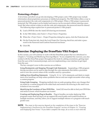 396 |CHAPTER 13 HANDLING ERRORS AND DEPLOYING VBA PROJECTS
Protecting a Project
A lot of time and effort can go into developing a VBA project, and a VBA project may include
information about proprietary processes or intellectual property. The VBA Editor offers a way to
password-protect the code and components of a VBA project. When a VBA project is password-
protected, the VBA project can be loaded and macros can be executed without entering a pass-
word. But when anyone wishes to edit the code and components, the password must be entered.
The following steps explain how to password-protect a VBA project:
1. Load a DVB file into the AutoCAD drawing environment.
2. In the VBA Editor, click Tools ➢ <Project Name> Properties.
3. When the <Project Name> - Project Properties dialog box opens, click the Protection tab.
4. On the Protection tab, check the Lock Project For Viewing check box and enter a pass-
word in the Password and Confirm Password text boxes.
5. Click OK.
Exercise: Deploying the DrawPlate VBA Project
In this section, you will continue to work with the DrawPlate project that was introduced in
Chapter 4, “Creating and Modifying Drawing Objects.” If you completed the exercises, you also
worked with the DrawPlate project throughout this book by adding annotations, getting input
from the user at the Command prompt, and even implementing a user interface to get input
from the user.
The key concepts I cover in this exercise are as follows:
Using Breakpoints and Stepping Through Code Statements Suspending a VBA program
during execution can be used to step through the code statements that define a procedure
and to view the current values of the variables used by a procedure.
Adding Error-Handling Statements Using On Error GoTo statements and labels to imple-
ment error handling can help reduce problems that an end user might encounter when using
a custom program.
Using Undo Grouping Wrapping methods into an undo grouping allows any changes that
are made by a custom program to be rolled back and restores the drawing to the state it was
in before it was executed.
Identifying the Locations of Your DVB Files AutoCAD must be able to find your DVB files
and needs to know which locations are trusted.
Creating and Deploying Plug-in Bundles Plug-in bundles can make deploying VBA
programs easier than having to set up support file search paths and trusted locations on
multiple machines, and they allow you to support multiple releases of a program with much
greater ease.
NOTE The steps in this exercise depend on the completion of the steps in the “Exercise:
Implementing a UserForm for the DrawPlate Program” section of Chapter 11, “Creating
and Displaying User Forms.” If you didn’t complete the steps, do so now or start with the
 