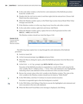 398 |CHAPTER 13 HANDLING ERRORS AND DEPLOYING VBA PROJECTS
4. In the code editor window, in the first few code statements of the BadCode procedure
locate the variable sVal.
5. Double-click the sVal text to select it and then right-click the selected text. Choose Add
Watch from the context menu.
6. When the Watches window opens, in the Watch Type section choose Break When Value
Changes and click OK.
7. If the Watches window is in the way, drag it away from the code editor window.
8. In the code editor window, right-click and choose Add Watch.
9. When the Watches window opens, replace the text in the Expression text box with
CStr(2 / nVal) and click OK.
The Watches window should now look like Figure 13.10.
F 13.10
Current watches
added to the
Watches window
The following steps explain how to step through the code statements of the BadCode
procedure:
1. Switch to AutoCAD.
2. At the Command prompt, type vbarun and press Enter.
3. When the Macros dialog box opens, select the BadCode procedure from the Macros list.
Click Run.
4. At the Enter a string: prompt, type Hello World! and press Enter.
Execution of the BadCode procedure is suspended as a result of the watch setup for the
sVal variable. The If IsEmpty(sVal) = False Then code statement is also highlighted,
indicating which code statement will be executed next when execution resumes.
5. Review the current value of the sVal variable in the Watches window. The value of the
sVal variable in the Watches window should now be listed as “Hello World!”
6. In the VBA Editor, click Run ➢ Continue to resume normal execution.
Execution is suspended again when the breakpoint is reached.
7. In the VBA Editor, click Debug ➢ Step Into to execute the highlighted code statement and
move execution to the next code statement.
8. When the Microsoft Visual Basic error message is displayed, click Debug.
 