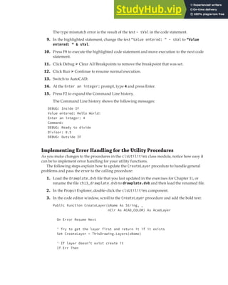 EXERCISE: DEPLOYING THE DRAWPLATE VBA PROJECT | 399
The type mismatch error is the result of the text - sVal in the code statement.
9. In the highlighted statement, change the text "Value entered: " - sVal to "Value
entered: " & sVal.
10. Press F8 to execute the highlighted code statement and move execution to the next code
statement.
11. Click Debug ➢ Clear All Breakpoints to remove the breakpoint that was set.
12. Click Run ➢ Continue to resume normal execution.
13. Switch to AutoCAD.
14. At the Enter an integer: prompt, type 4 and press Enter.
15. Press F2 to expand the Command Line history.
The Command Line history shows the following messages:
DEBUG: Inside IF
Value entered: Hello World!
Enter an integer: 4
Command:
DEBUG: Ready to divide
Divisor: 0.5
DEBUG: Outside IF
Implementing Error Handling for the Utility Procedures
As you make changes to the procedures in the clsUtilities class module, notice how easy it
can be to implement error handling for your utility functions.
The following steps explain how to update the CreateLayer procedure to handle general
problems and pass the error to the calling procedure:
1. Load the drawplate.dvb file that you last updated in the exercises for Chapter 11, or
rename the file ch13_drawplate.dvb to drawplate.dvb and then load the renamed file.
2. In the Project Explorer, double-click the clsUtilities component.
3. In the code editor window, scroll to the CreateLayer procedure and add the bold text:
Public Function CreateLayer(sName As String, _
nClr As ACAD_COLOR) As AcadLayer
On Error Resume Next
' Try to get the layer first and return it if it exists
Set CreateLayer = ThisDrawing.Layers(sName)
' If layer doesn't exist create it
If Err Then
 