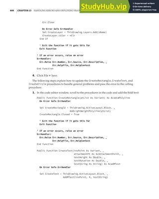 400 |CHAPTER 13 HANDLING ERRORS AND DEPLOYING VBA PROJECTS
Err.Clear
On Error GoTo ErrHandler
Set CreateLayer = ThisDrawing.Layers.Add(sName)
CreateLayer.color = nClr
End If
' Exit the function if it gets this far
Exit Function
' If an error occurs, raise an error
ErrHandler:
Err.Raise Err.Number, Err.Source, Err.Description, _
Err.HelpFile, Err.HelpContext
End Function
4. Click File ➢ Save.
The following steps explain how to update the CreateRectangle, CreateText, and
CreateCircle procedures to handle general problems and pass the error to the calling
procedure:
1. In the code editor window, scroll to the procedures in the code and add the bold text:
Public Function CreateRectangle(ptList As Variant) As AcadLWPolyline
On Error GoTo ErrHandler
Set CreateRectangle = ThisDrawing.ActiveLayout.Block. _
AddLightWeightPolyline(ptList)
CreateRectangle.Closed = True
' Exit the function if it gets this far
Exit Function
' If an error occurs, raise an error
ErrHandler:
Err.Raise Err.Number, Err.Source, Err.Description, _
Err.HelpFile, Err.HelpContext
End Function
Public Function CreateText(insPoint As Variant, _
attachmentPt As AcAttachmentPoint, _
textHeight As Double, _
textRotation As Double, _
textString As String) As AcadMText
On Error GoTo ErrHandler
Set CreateText = ThisDrawing.ActiveLayout.Block. _
AddMText(insPoint, 0, textString)
 