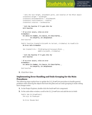 EXERCISE: DEPLOYING THE DRAWPLATE VBA PROJECT | 401
' Sets the text height, attachment point, and rotation of the MText object
CreateText.height = textHeight
CreateText.AttachmentPoint = attachmentPt
CreateText.insertionPoint = insPoint
CreateText.rotation = textRotation
' Exit the function if it gets this far
Exit Function
' If an error occurs, raise an error
ErrHandler:
Err.Raise Err.Number, Err.Source, Err.Description, _
Err.HelpFile, Err.HelpContext
End Function
Public Function CreateCircle(cenPt As Variant, circRadius) As AcadCircle
On Error GoTo ErrHandler
Set CreateCircle = ThisDrawing.ActiveLayout.Block. _
AddCircle(cenPt, circRadius)
' Exit the function if it gets this far
Exit Function
' If an error occurs, raise an error
ErrHandler:
Err.Raise Err.Number, Err.Source, Err.Description, _
Err.HelpFile, Err.HelpContext
End Function
2. Click File ➢ Save.
Implementing Error Handling and Undo Grouping for the Main
Procedures
The following steps explain how to update the CLI_DrawPlate procedure to handle general
problems when drawing the objects that form the plate and use undo grouping to make rolling
back changes easier:
1. In the Project Explorer, double-click the basDrawPlate component.
2. In the code editor window, scroll to the CLI_DrawPlate and add the text in bold:
Public Sub CLI_DrawPlate()
Dim oLyr As AcadLayer
On Error Resume Next
 