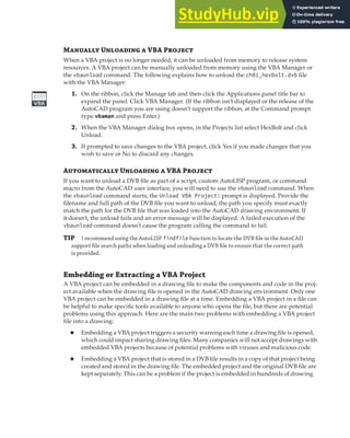 MANAGING VBA PROGRAMS | 15
Manually Unloading a VBA Project
When a VBA project is no longer needed, it can be unloaded from memory to release system
resources. A VBA project can be manually unloaded from memory using the VBA Manager or
the vbaunload command. The following explains how to unload the ch01_hexbolt.dvb file
with the VBA Manager:
1. On the ribbon, click the Manage tab and then click the Applications panel title bar to
expand the panel. Click VBA Manager. (If the ribbon isn’t displayed or the release of the
AutoCAD program you are using doesn’t support the ribbon, at the Command prompt
type vbaman and press Enter.)
2. When the VBA Manager dialog box opens, in the Projects list select HexBolt and click
Unload.
3. If prompted to save changes to the VBA project, click Yes if you made changes that you
wish to save or No to discard any changes.
Automatically Unloading a VBA Project
If you want to unload a DVB file as part of a script, custom AutoLISP program, or command
macro from the AutoCAD user interface, you will need to use the vbaunload command. When
the vbaunload command starts, the Unload VBA Project: prompt is displayed. Provide the
filename and full path of the DVB file you want to unload; the path you specify must exactly
match the path for the DVB file that was loaded into the AutoCAD drawing environment. If
it doesn’t, the unload fails and an error message will be displayed. A failed execution of the
vbaunload command doesn’t cause the program calling the command to fail.
TIP I recommend using the AutoLISP findfile function to locate the DVB ﬁle in the AutoCAD
support ﬁle search paths when loading and unloading a DVB ﬁle to ensure that the correct path
is provided.
Embedding or Extracting a VBA Project
A VBA project can be embedded in a drawing file to make the components and code in the proj-
ect available when the drawing file is opened in the AutoCAD drawing environment. Only one
VBA project can be embedded in a drawing file at a time. Embedding a VBA project in a file can
be helpful to make specific tools available to anyone who opens the file, but there are potential
problems using this approach. Here are the main two problems with embedding a VBA project
file into a drawing:
◆ Embedding a VBA project triggers a security warning each time a drawing file is opened,
which could impact sharing drawing files. Many companies will not accept drawings with
embedded VBA projects because of potential problems with viruses and malicious code.
◆ Embedding a VBA project that is stored in a DVB file results in a copy of that project being
created and stored in the drawing file. The embedded project and the original DVB file are
kept separately. This can be a problem if the project is embedded in hundreds of drawing
 