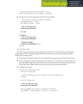 EXERCISE: DEPLOYING THE DRAWPLATE VBA PROJECT | 403
' Restore the saved system variable values
myUtilities.SetSysvars sysvarNames, sysvarVals
6. Scroll to the End Sub statement and add the text in bold:
' Save previous values to global variables
g_drawplate_width = width
g_drawplate_height = height
' End an undo mark here
ThisDrawing.EndUndoMark
Exit Sub
ErrHandler:
' End an undo mark here
ThisDrawing.EndUndoMark
' Rollback changes
ThisDrawing.SendCommand "._u "
End Sub
7. Click File ➢ Save.
The following steps explain how to update the cmdCreate_Click procedure to handle gen-
eral problems when drawing the objects that form the plate and use undo grouping to make
rolling back changes easier:
1. In the Project Explorer, right-click the frmDrawPlate component and choose View Code.
2. In the code editor window, scroll to the cmdCreate_Click procedure, or select cmdCreate
from the Object drop-down list and then choose Click from the Procedure drop-down list
to the right of the Object drop-down list at the top of the code editor window.
3. Add the text in bold:
Private Sub cmdCreate_Click()
Dim oLyr As AcadLayer
' Hide the dialog so you can interact with the drawing area
Me.Hide
On Error Resume Next
' Start an undo mark here
ThisDrawing.StartUndoMark
Dim sysvarNames As Variant, sysvarVals As Variant
sysvarNames = Array("nomutt", "clayer", "textstyle")
 
