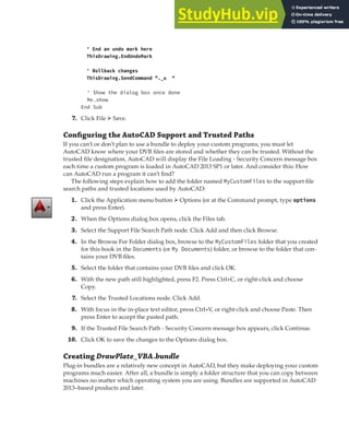 EXERCISE: DEPLOYING THE DRAWPLATE VBA PROJECT | 405
' End an undo mark here
ThisDrawing.EndUndoMark
' Rollback changes
ThisDrawing.SendCommand "._u "
' Show the dialog box once done
Me.show
End Sub
7. Click File ➢ Save.
Conﬁguring the AutoCAD Support and Trusted Paths
If you can’t or don’t plan to use a bundle to deploy your custom programs, you must let
AutoCAD know where your DVB files are stored and whether they can be trusted. Without the
trusted file designation, AutoCAD will display the File Loading - Security Concern message box
each time a custom program is loaded in AutoCAD 2013 SP1 or later. And consider this: How
can AutoCAD run a program it can’t find?
The following steps explain how to add the folder named MyCustomFiles to the support file
search paths and trusted locations used by AutoCAD:
1. Click the Application menu button ➢ Options (or at the Command prompt, type options
and press Enter).
2. When the Options dialog box opens, click the Files tab.
3. Select the Support File Search Path node. Click Add and then click Browse.
4. In the Browse For Folder dialog box, browse to the MyCustomFiles folder that you created
for this book in the Documents (or My Documents) folder, or browse to the folder that con-
tains your DVB files.
5. Select the folder that contains your DVB files and click OK.
6. With the new path still highlighted, press F2. Press Ctrl+C, or right-click and choose
Copy.
7. Select the Trusted Locations node. Click Add.
8. With focus in the in-place text editor, press Ctrl+V, or right-click and choose Paste. Then
press Enter to accept the pasted path.
9. If the Trusted File Search Path - Security Concern message box appears, click Continue.
10. Click OK to save the changes to the Options dialog box.
Creating DrawPlate_VBA.bundle
Plug-in bundles are a relatively new concept in AutoCAD, but they make deploying your custom
programs much easier. After all, a bundle is simply a folder structure that you can copy between
machines no matter which operating system you are using. Bundles are supported in AutoCAD
2013–based products and later.
 