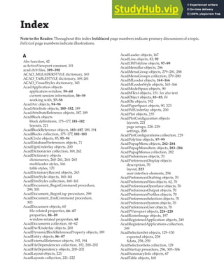 Index
Note to the Reader: Throughout this index boldfaced page numbers indicate primary discussions of a topic.
Italicized page numbers indicate illustrations.
A
Abs function, 42
acActiveViewport constant, 101
acad.dvb files, 389–390
ACAD_MLEADERSTYLE dictionary, 165
ACAD_TABLESTYLE dictionary, 169, 261
ACAD_VisualStyles dictionary, 143
AcadApplication objects
application window, 59–60
current session information, 58–59
working with, 57–58
AcadArc objects, 94–96
AcadAttribute objects, 180–182, 189
AcadAttributeReference objects, 187, 189
AcadBlock objects
block definitions, 175–177, 181–182
layouts, 221
AcadBlockReference objects, 183–187, 189, 194
AcadBlocks collection, 175–177, 182–183
AcadCircle objects, 85, 93–94
AcadDatabasePreferences objects, 71
AcadDgnUnderlay objects, 200
AcadDictionaries collection, 169, 262
AcadDictionary objects
dictionaries, 260–261, 264–265
multileader styles, 166
table styles, 170
AcadDictionaryRecord objects, 263
AcadDimStyle objects, 160–161
AcadDimStyles collection, 160–161
AcadDocument_BeginCommand procedure,
299, 303
AcadDocument_BeginLisp procedure, 299
AcadDocument_EndCommand procedure,
303
AcadDocument objects, 60
file-related properties, 66–67
properties, 88–89
window-related properties, 68
AcadDocuments collection, 60–62
AcadDwfUnderlay objects, 200
AcadDynamicBlockReferenceProperty objects, 189
AcadEntity objects, 86–87
AcadExternalReference objects, 192, 194
AcadFileDependencies collection, 192, 200–202
AcadFileDependency objects, 200–202
AcadLayout objects, 221
AcadLayouts collection, 221–222
AcadLeader objects, 167
AcadLine objects, 83, 92
AcadLWPolyline objects, 97–99
AcadMenuBar objects, 286
AcadMenuGroup objects, 279–281, 288
AcadMenuGroups collection, 279–280
AcadMLeader objects, 164–166
AcadMLeaderStyle objects, 165–166
AcadModelSpace objects, 90
AcadMText objects, 151. See also text
AcadObject objects, 83–85, 84
AcadOle objects, 192
AcadPaperSpace objects, 90, 223
AcadPdfUnderlay objects, 200
AcadPlot objects, 235
AcadPlotConfiguration objects
layouts, 221
page setups, 228–229
settings, 235
AcadPlotConfigurations collection, 229
AcadPolyline objects, 97–99
AcadPopupMenu objects, 282–284
AcadPopupMenuItem objects, 283–286
AcadPopupMenus collection, 282
AcadPreferences objects, 70
AcadPreferencesDisplay objects
description, 70
layout, 223
user interface elements, 294
AcadPreferencesDrafting objects, 70
AcadPreferencesFiles objects, 62, 70
AcadPreferencesOpenSave objects, 70
AcadPreferencesOutput objects, 70
AcadPreferencesProfiles objects, 70
AcadPreferencesSelection objects, 70
AcadPreferencesSystem objects, 70
AcadPreferencesUser objects, 70
AcadPViewport objects, 224–228
AcadRasterImage objects, 197
AcadRegisteredApplication objects, 249
AcadRegisteredApplications collection,
249
AcadSelectionSet objects, 129–130
exported objects, 238
Xdata, 258–259
AcadSelectionSets collection, 129
AcadStartup procedure, 296, 305–306
AcadSummaryInfo objects, 67
AcadTable objects, 168
 