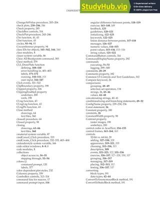 CHANGEATTVALUE PROCEDURE • CONVERTTOSTATICBLOCK METHOD | 413
ChangeAttValue procedure, 205–206
check plots, 238–246, 246
Check property, 285
CheckBox controls, 314
CheckPlot procedure, 243–246
Chr function, 41, 43
CInt function, 43
circles, 93–94, 93
Circumference property, 94
class IDs for objects, 341–342, 344, 344
class modules, 5
clayer system variable, 86
Clear All Breakpoints command, 385
Clear method, 379
CLI_DrawPlate function
defining, 108–110
error handling in, 401–403
labels, 171–172
running, 110–111, 111
user input, 144–147
Click events, 321–322
ClipBoundary property, 198
Clipped property, 226
ClippingEnabled property
underlays, 200
xrefs, 198
CLng function, 43
CLngLng function, 43
CLngPtr function, 43
Close method
drawings, 64
text files, 360
closeall procedure, 64
Closed property, 98
closing
drawings, 63–66
text files, 360
cmaterial system variable, 87
cmdCancel_Click procedure, 333
cmdCreate_Click procedure, 332–335, 403–404
cmleaderstyle system variable, 166
code editor windows, 8–9, 8
code modules, 5
collections
object access in, 34–35
stepping through, 53–54
colons (:)
command prompt, 120
labels, 377
color-dependent plot styles, 232
Columns property, 359
ComboBox controls, 313–314
command line for macros, 17
command prompt input, 114
angular difference between points, 118–119
exercise, 143–149, 149
feedback, 125
guidelines, 120–121
initializing, 122–125
keywords, 122–125
linear distance between points, 117–118
messages, 126–127
numeric values, 114–115
point values, 115–116, 115–116
string values, 121–122
CommandButton controls, 314
CommandDisplayName property, 292
commands
executing, 71–72
logging, 299–300
comments, 28–29
Comments property, 182
Common UI Controls and Text Guidelines, 312
Compare keyword, 26
comparisons
grouping, 48–49
selection set operators, 134
strings, 26, 45–46
values, 44–48
concatenating strings, 40–41
conditionalizing and branching statements, 49–52
ConfigName property, 229–230, 236
Const statement, 26
Constant property, 180
constants, 26
ConstantWidth property, 98
Contrast property
raster images, 198
underlays, 200
control codes in AcadText, 154–155
control frames, 163–164, 163
controls
32-bit vs. 64-bit, 29
adding, 327–330, 328
appearance, 319–321, 319
choosing, 313–316, 315
description, 309
events, 321–323, 322, 331–336
exercise, 326–337, 327–328, 330, 337
grouping, 316–317
managing, 317–319
placing, 312–313, 312
testing, 336–337, 337
converting
block types, 191
data types, 42–44
ConvertToAnonymousBlock method, 191
ConvertToStaticBlock method, 191
 
