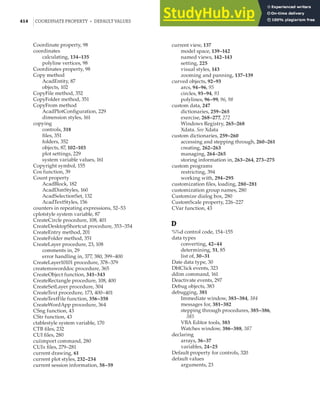 414 |COORDINATE PROPERTY • DEFAULT VALUES
Coordinate property, 98
coordinates
calculating, 134–135
polyline vertices, 98
Coordinates property, 98
Copy method
AcadEntity, 87
objects, 102
CopyFile method, 352
CopyFolder method, 351
CopyFrom method
AcadPlotConfiguration, 229
dimension styles, 161
copying
controls, 318
files, 351
folders, 352
objects, 87, 102–103
plot settings, 229
system variable values, 161
Copyright symbol, 155
Cos function, 39
Count property
AcadBlock, 182
AcadDimStyles, 160
AcadSelectionSet, 132
AcadTextStyles, 156
counters in repeating expressions, 52–53
cplotstyle system variable, 87
CreateCircle procedure, 108, 401
CreateDesktopShortcut procedure, 353–354
CreateEntry method, 201
CreateFolder method, 351
CreateLayer procedure, 23, 108
comments in, 29
error handling in, 377, 380, 399–400
CreateLayer10101 procedure, 378–379
createmsworddoc procedure, 365
CreateObject function, 341–343
CreateRectangle procedure, 108, 400
CreateSetLayer procedure, 304
CreateText procedure, 173, 400–401
CreateTextFile function, 356–358
CreateWordApp procedure, 364
CSng function, 43
CStr function, 43
ctablestyle system variable, 170
CTB files, 232
CUI files, 280
cuiimport command, 280
CUIx files, 279–281
current drawing, 61
current plot styles, 232–234
current session information, 58–59
current view, 137
model space, 139–142
named views, 142–143
setting, 225
visual styles, 143
zooming and panning, 137–139
curved objects, 92–93
arcs, 94–96, 95
circles, 93–94, 93
polylines, 96–99, 96, 98
custom data, 247
dictionaries, 259–265
exercise, 268–277, 272
Windows Registry, 265–268
Xdata. See Xdata
custom dictionaries, 259–260
accessing and stepping through, 260–261
creating, 262–263
managing, 264–265
storing information in, 263–264, 273–275
custom programs
restricting, 394
working with, 294–295
customization files, loading, 280–281
customization group names, 280
Customize dialog box, 280
CustomScale property, 226–227
CVar function, 43
D
%%d control code, 154–155
data types
converting, 42–44
determining, 51, 85
list of, 30–31
Date data type, 30
DblClick events, 323
ddim command, 161
Deactivate events, 297
Debug objects, 383
debugging, 381
Immediate window, 383–384, 384
messages for, 381–382
stepping through procedures, 385–386,
385
VBA Editor tools, 383
Watches window, 386–388, 387
declaring
arrays, 36–37
variables, 24–25
Default property for controls, 320
default values
arguments, 23
 