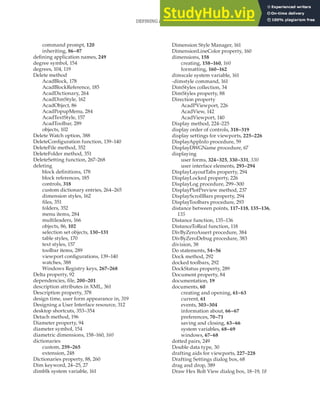 DEFINING APPLICATION NAMES • DRAW HEX BOLT VIEW DIALOG BOX | 415
command prompt, 120
inheriting, 86–87
defining application names, 249
degree symbol, 154
degrees, 104, 119
Delete method
AcadBlock, 178
AcadBlockReference, 185
AcadDictionary, 264
AcadDimStyle, 162
AcadObject, 86
AcadPopupMenu, 284
AcadTextStyle, 157
AcadToolbar, 289
objects, 102
Delete Watch option, 388
DeleteConfiguration function, 139–140
DeleteFile method, 352
DeleteFolder method, 351
DeleteSetting function, 267–268
deleting
block definitions, 178
block references, 185
controls, 318
custom dictionary entries, 264–265
dimension styles, 162
files, 351
folders, 352
menu items, 284
multileaders, 166
objects, 86, 102
selection set objects, 130–131
table styles, 170
text styles, 157
toolbar items, 289
viewport configurations, 139–140
watches, 388
Windows Registry keys, 267–268
Delta property, 92
dependencies, file, 200–201
description attributes in XML, 361
Description property, 378
design time, user form appearance in, 319
Designing a User Interface resource, 312
desktop shortcuts, 353–354
Detach method, 196
Diameter property, 94
diameter symbol, 154
diametric dimensions, 158–160, 160
dictionaries
custom, 259–265
extension, 248
Dictionaries property, 88, 260
Dim keyword, 24–25, 27
dimblk system variable, 161
Dimension Style Manager, 161
DimensionLineColor property, 160
dimensions, 158
creating, 158–160, 160
formatting, 160–162
dimscale system variable, 161
-dimstyle command, 161
DimStyles collection, 34
DimStyles property, 88
Direction property
AcadPViewport, 226
AcadView, 142
AcadViewport, 140
Display method, 224–225
display order of controls, 318–319
display settings for viewports, 225–226
DisplayAppInfo procedure, 59
DisplayDWGName procedure, 67
displaying
user forms, 324–325, 330–331, 330
user interface elements, 293–294
DisplayLayoutTabs property, 294
DisplayLocked property, 226
DisplayLog procedure, 299–300
DisplayPlotPreview method, 237
DisplayScrollBars property, 294
DisplayToolbars procedure, 293
distance between points, 117–118, 135–136,
135
Distance function, 135–136
DistanceToReal function, 118
DivByZeroAssert procedure, 384
DivByZeroDebug procedure, 383
division, 38
Do statements, 54–56
Dock method, 292
docked toolbars, 292
DockStatus property, 289
Document property, 84
documentation, 19
documents, 60
creating and opening, 61–63
current, 61
events, 303–304
information about, 66–67
preferences, 70–71
saving and closing, 63–66
system variables, 68–69
windows, 67–68
dotted pairs, 249
Double data type, 30
drafting aids for viewports, 227–228
Drafting Settings dialog box, 68
drag and drop, 389
Draw Hex Bolt View dialog box, 18–19, 18
 