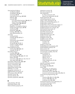 416 |DRAWINGBASED OBJECTS • EXIT DO STATEMENTS
drawing-based objects
AcadEntity, 86–87
AcadObject, 83–86, 84
accessing, 88–89
copying and moving, 102–103
deleting, 102
exercise, 105
CLI_DrawPlate function, 108–111, 111
DrawPlate project, 105–106
Utilities class, 106–108, 111
getting, 99–101, 100
graphical. See graphical objects
model and paper space, 89–90
modifying, 101
properties, 104–105
rotating, 103–104, 103
type determination, 85
drawings
closing, 63–66
creating, 61–63, 74–76, 76
current, 61
information about, 66–67
opening, 61–63
saving, 63–66, 74–76, 76
system variables, 68–69
windows, 67–68
DrawingSetup project
check plots, 238–246, 246
creating, 73–74, 74
DrawPlate project
creating, 105–106
deployment, 405–407
error handling, 396–405, 397–398
labels, 171–174
user forms, 326–337, 327–328, 330, 337
user input, 143–149, 149
DrawPlate_VBA.bundle, 405–407
DriveExists method, 349
drives, workstation, 349
dsettings command, 68
duplicating controls, 318
DVB files, 1, 11, 302
dwgprops command, 78
DWGSumInfo procedure, 67
DXF group codes, 249–250
dynamic arrays, 36
dynamic blocks, 189
dynamic properties, 189–192
E
early binding, 340–341
Edit Watch option, 388
EffectiveName property, 191
elements in arrays, 37
Elevation property, 98
Else statements
If...Then statements, 50
Select Case statements, 51–52
ElseIf statements, 50
embedding projects, 15–16
empty value, checking for, 47
Enable Auto Embedding option, 11
Enable Macro option, 14
Enable Macro Virus Protection option, 11
Enable property for menu items, 285
Enabled property for controls, 320
End Function keywords, 22
End Sub keywords, 22
End With statements, 33
EndAngle property, 95
EndCommand events, 298
EndLisp events, 298
EndOpen events, 298
EndPlot events, 236, 298
EndPoint property
AcadArc, 95
AcadLine, 92
EndSave events, 298
EndSubMenuLevel property, 285
EndUndoMark method, 395
Enter events, 323
EntityTransparency property, 86
environment variables, 354–355
equal symbols (=)
arguments, 23
equality tests, 44
objects, 32, 45
selection sets, 134
value comparisons, 45–46
variables, 25
equality, testing for, 44–45
Erase method, 132
Err objects, 123, 378–379
errors, 375
debugging. See debugging
exercise, 396–405, 397–398
information about, 378–381, 379
recovery and execution after, 375–378, 376
event-driven programming, 295
events
controls, 321–323, 322, 331–336
exercise, 303–307, 306–307
working with, 295–300
exclamation points (!) for collections, 35
executing commands, 71–72
execution points, 386
Exit Do statements, 56
 