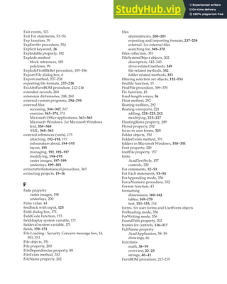 EXIT EVENTS • FURNBOM PROCEDURE | 417
Exit events, 323
Exit For statements, 53–54
Exp function, 39
ExpEnvStr procedure, 354
Explicit keyword, 26
Explodable property, 182
Explode method
block references, 185
polylines, 99
ExplodeFirstBlkRef procedure, 185–186
Export File dialog box, 6
Export method, 237–238
exporting file formats, 237–238
ExtAttsFurnBOM procedure, 212–214
extended records, 260
extension dictionaries, 248, 260
external custom programs, 294–295
external files
accessing, 346–347, 347
exercise, 365–374, 374
Microsoft Office applications, 363–365
Microsoft Windows. See Microsoft Windows
text, 356–360
XML, 360–363
external references (xrefs), 175
attaching, 192–194, 193
information about, 194–195
layers, 195
managing, 192, 195–197
modifying, 194–195
raster images, 197–199
underlays, 199–201
extractattributestoexcel procedure, 365
extracting projects, 15–16
F
Fade property
raster images, 198
underlays, 200
False value, 44
feedback with input, 125
Field dialog box, 171
FieldCode function, 153
fielddisplay system variable, 171
fieldeval system variable, 171
fields, 170–171
File Loading - Security Concern message box, 14,
393, 393
File objects, 351
File property, 200
FileDependencies property, 88
FileExists method, 352
FileName property, 202
files
dependencies, 200–201
exporting and importing formats, 237–238
external. See external files
searching for, 369–370
Files collection, 351
FileSystemObject objects, 202
description, 342–343
drive-related methods, 349
file-related methods, 352
folder-related methods, 351
filtering selection set objects, 132–134
findfile function, 15
FindFile procedure, 369–370
Fix function, 43
fixed-length arrays, 36
Float method, 292
floating toolbars, 292
floating viewports, 221
adding, 224–225, 242
modifying, 225–227
FloatingRows property, 289
Flyout property, 292
focus in user forms, 325
Folder objects, 350
FolderExists method, 351
folders in Microsoft Windows, 350–351
Font property, 320
fontFile property, 157
fonts
AcadTextStyle, 157
controls, 320
For statements, 52–53
For Each statements, 53–54
ForAppending mode, 356
ForceNumeric procedure, 332
Format function, 43
formatting
dimensions, 160–162
tables, 169–170
text, 153–155, 154
forms. See user forms and UserForm objects
ForReading mode, 356
ForWriting mode, 356
FoundPath property, 202
frames for controls, 316–317
FullName property
AcadApplication, 58–59
drawings, 66
functions
math, 38–39
overview, 22–23
strings, 40–41
FurnBOM procedure, 217–219
 
