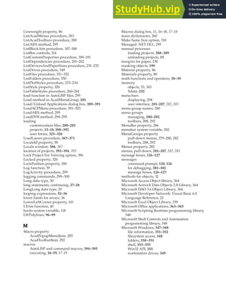 LINEWEIGHT PROPERTY • MICROSOFT WINDOWS | 421
Lineweight property, 86
ListAcadMenus procedure, 283
ListAcadToolbars procedure, 288
ListARX method, 295
ListBlockAtts procedure, 187–188
ListBox controls, 314
ListCustomProperties procedure, 189–191
ListDependencies procedure, 201–202
ListDevicesAndPaperSizes procedure, 231–232
ListDrives procedure, 349
ListFiles procedure, 351–352
ListFolders procedure, 350
ListPlotStyles procedure, 233–234
ListStyle property, 320
ListTableStyles procedure, 260–261
load function in AutoLISP files, 295
Load method in AcadMenuGroup, 281
Load/Unload Applications dialog box, 389–391
LoadACPMenu procedure, 301–303
LoadARX method, 295
LoadDVB method, 294–295
loading
customization files, 280–281
projects, 13–14, 388–392
user forms, 325–326
LoadLayers procedure, 367–371
LocaleId property, 58
Locals window, 386, 387
location of projects, 392–394, 393
Lock Project For Viewing option, 396
Locked property, 320
LockPosition property, 180
Log function, 39
LogActivity procedure, 299
logging commands, 299–300
Long data type, 30
long statements, continuing, 27–28
LongLong data type, 29
looping expressions, 52–56
lower limits for arrays, 36
LowerLeftCorner property, 141
LTrim function, 40
lunits system variable, 118
LWPolylines, 96–99
M
Macro property
AcadPopupMenuItem, 285
AcadToolbarItem, 292
macros
AutoLISP and command macros, 394–395
executing, 16–19, 17–19
Macros dialog box, 11, 16–18, 17–18
main dictionaries, 260
Make Same Size option, 318
Managed .NET DLL, 295
manual processes
loading projects, 388–389
unloading projects, 15
margins for paper, 230
masking objects, 199
Material property, 86
Materials property, 89
math functions and operators, 38–39
memory
objects, 33, 343
Xdata, 252
menu bars
displaying, 294
user interface, 281–287, 282, 285
menu group names, 280
menu groups
managing, 280–282
toolbars, 288, 292
MenuBar property, 286
menubar system variable, 282
MenuGroups property
pull-down menus, 279–280, 282
toolbars, 288, 292
Menus property, 282
menus, pull-down, 281–287, 282, 285
message boxes, 126–127
messages
command prompt, 120, 126
for debugging, 381–382
message boxes, 126–127
methods for objects, 32
Microsoft Access Object library, 364
Microsoft ActiveX Data Objects 2.8 Library, 364
Microsoft DAO 3.6 Object Library, 364
Microsoft Developer Network: Visual Basic 6.0
Language Reference, 22
Microsoft Excel Object Library, 339
Microsoft Office applications, 363–365
Microsoft Scripting Runtime programming library,
348
Microsoft Shell Controls and Automation
programming library, 348
Microsoft Windows, 347–348
file information, 351–352
filesystem access, 348
folders, 350–351
shell, 353–355
Win32 API, 355
workstation drives, 349
 