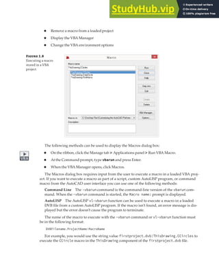 EXECUTING VBA MACROS | 17
◆ Remove a macro from a loaded project
◆ Display the VBA Manager
◆ Change the VBA environment options
Figure 1.8
Executing a macro
stored in a VBA
project
The following methods can be used to display the Macros dialog box:
◆ On the ribbon, click the Manage tab ➢ Applications panel ➢Run VBA Macro.
◆ At the Command prompt, type vbarun and press Enter.
◆ When the VBA Manager opens, click Macros.
The Macros dialog box requires input from the user to execute a macro in a loaded VBA proj-
ect. If you want to execute a macro as part of a script, custom AutoLISP program, or command
macro from the AutoCAD user interface you can use one of the following methods:
Command Line The -vbarun command is the command-line version of the vbarun com-
mand. When the -vbarun command is started, the Macro name: prompt is displayed.
AutoLISP The AutoLISP vl-vbarun function can be used to execute a macro in a loaded
DVB file from a custom AutoLISP program. If the macro isn’t found, an error message is dis-
played but the error doesn’t cause the program to terminate.
The name of the macro to execute with the -vbarun command or vl-vbarun function must
be in the following format:
DVBFilename.ProjectName!MacroName
For example, you would use the string value firstproject.dvb!ThisDrawing.CCircles to
execute the CCircle macro in the ThisDrawing component of the firstproject.dvb file.
 