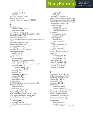 NULL VALUE • PATH PROPERTY | 423
checking for, 47–48
objects, 33
null value, checking for, 47
Number property, 378
numeric values, user input for, 114–115
O
Object Browser
libraries, 9–10, 9, 341, 341
working with, 33
Object Library Reference, 19
Object Linking and Embedding (OLE), 1, 192
Object Model, 33–34, 34
ObjectAdded events, 298
ObjectARX application programming interface, 254,
260
ObjectARX (ARX) files, 295
ObjectErased events, 298
ObjectID property, 85
ObjectID32 property, 85
ObjectModified events, 298–299
ObjectName property
AcadObject, 85
underlays, 200
objects
accessing, 34–35
annotating. See annotating objects
code editor window, 9
drawing-based. See drawing-based objects
instances, 340–341
creating, 341–343, 341
in-memory, 344–346
masking, 199
memory, 343
Object Model, 33–34, 34
scaling, 226–227
selecting, 127–132
working with, 32–33
Oct function, 43
OLE (Object Linking and Embedding), 1, 192
On Error statements
Get functions, 114
user input, 123
working with, 375–377
OnMenuBar property, 283
Open VBA Project dialog box, 4, 13, 389
Open Visual Basic Editor option, 4, 13
OpenAsTextStream function, 357
opening
drawings, 61–63
text files, 356–358
OpenTextFile function, 356–357
operators
math, 38–39
string, 40
Option Base 1 statement, 35
option lists in command prompt, 120
Option statement for variables, 24, 26
Optional keyword for procedures, 23
OptionButton controls, 314
Options dialog box
controls, 313
search paths, 393–394
VBA environment, 11, 11
or operators
comparisons, 48–49
selection sets, 134
Origin property
AcadBlock, 181
raster images, 199
origins
block definitions, 181
plot, 234
raster images, 199
OrthoOn property, 141
osmode system variable, 69
output, 221
file formats, 237–238
layouts. See layouts
viewports, 223–228
output area, 234
output devices, 229–232
overscoring symbol, 154
OwnerID property, 85
OwnerID32 property, 85
P
%%p control code, 154–155
PackageContents.xml file, 391
Page Setup dialog box, 232
page setups, 228–229
panning, 137–138
paper size, 229–232
paper space
layouts. See layouts
working with, 89–90
PaperSpace property, 89–90, 223
PaperUnits property, 232
parallel line segments, 99
parentheses () for arrays, 36
partial menu groups, 280
passwords for projects, 396
Path property
AcadApplication, 59
AcadDocument, 66
AcadExternalReference, 194, 196
 