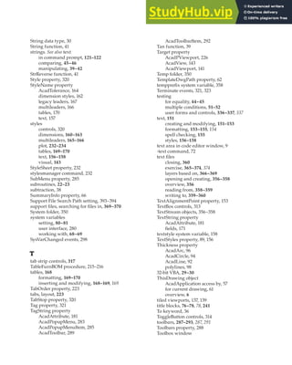 STRING DATA TYPE • TOOLBOX WINDOW | 427
String data type, 30
String function, 41
strings. See also text
in command prompt, 121–122
comparing, 45–46
manipulating, 39–42
StrReverse function, 41
Style property, 320
StyleName property
AcadTolerance, 164
dimension styles, 162
legacy leaders, 167
multileaders, 166
tables, 170
text, 157
styles
controls, 320
dimensions, 160–163
multileaders, 165–166
plot, 232–234
tables, 169–170
text, 156–158
visual, 143
StyleSheet property, 232
stylesmanager command, 232
SubMenu property, 285
subroutines, 22–23
subtraction, 38
SummaryInfo property, 66
Support File Search Path setting, 393–394
support files, searching for files in, 369–370
System folder, 350
system variables
setting, 80–81
user interface, 280
working with, 68–69
SysVarChanged events, 298
T
tab strip controls, 317
TableFurnBOM procedure, 215–216
tables, 168
formatting, 169–170
inserting and modifying, 168–169, 169
TabOrder property, 223
tabs, layout, 223
TabStop property, 320
Tag property, 321
TagString property
AcadAttribute, 181
AcadPopupMenu, 283
AcadPopupMenuItem, 285
AcadToolbar, 289
AcadToolbarItem, 292
Tan function, 39
Target property
AcadPViewport, 226
AcadView, 143
AcadViewport, 141
Temp folder, 350
TemplateDwgPath property, 62
tempprefix system variable, 358
Terminate events, 321, 323
testing
for equality, 44–45
multiple conditions, 51–52
user forms and controls, 336–337, 337
text, 151
creating and modifying, 151–153
formatting, 153–155, 154
spell checking, 155
styles, 156–158
text area in code editor window, 9
-text command, 72
text files
closing, 360
exercise, 365–374, 374
layers based on, 366–369
opening and creating, 356–358
overview, 356
reading from, 358–359
writing to, 359–360
TextAlignmentPoint property, 153
TextBox controls, 313
TextStream objects, 356–358
TextString property
AcadAttribute, 181
fields, 171
textstyle system variable, 158
TextStyles property, 89, 156
Thickness property
AcadArc, 96
AcadCircle, 94
AcadLine, 92
polylines, 98
32-bit VBA, 29–30
ThisDrawing object
AcadApplication access by, 57
for current drawing, 61
overview, 6
tiled viewports, 137, 139
title blocks, 76–78, 78, 241
To keyword, 36
ToggleButton controls, 314
toolbars, 287–293, 287, 291
Toolbars property, 288
Toolbox window
 