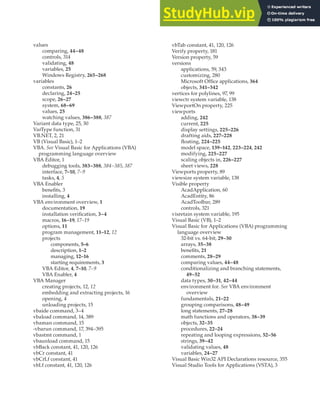 VALUES • VISUAL STUDIO TOOLS FOR APPLICATIONS | 429
values
comparing, 44–48
controls, 314
validating, 48
variables, 25
Windows Registry, 265–268
variables
constants, 26
declaring, 24–25
scope, 26–27
system, 68–69
values, 25
watching values, 386–388, 387
Variant data type, 25, 30
VarType function, 31
VB.NET, 2, 21
VB (Visual Basic), 1–2
VBA. See Visual Basic for Applications (VBA)
programming language overview
VBA Editor, 1
debugging tools, 383–388, 384–385, 387
interface, 7–10, 7–9
tasks, 4, 5
VBA Enabler
benefits, 3
installing, 4
VBA environment overview, 1
documentation, 19
installation verification, 3–4
macros, 16–19, 17–19
options, 11
program management, 11–12, 12
projects
components, 5–6
description, 1–2
managing, 12–16
starting requirements, 3
VBA Editor, 4, 7–10, 7–9
VBA Enabler, 4
VBA Manager
creating projects, 12, 12
embedding and extracting projects, 16
opening, 4
unloading projects, 15
vbaide command, 3–4
vbaload command, 14, 389
vbaman command, 15
-vbarun command, 17, 394–395
vbastmt command, 1
vbaunload command, 15
vbBack constant, 41, 120, 126
vbCr constant, 41
vbCrLf constant, 41
vbLf constant, 41, 120, 126
vbTab constant, 41, 120, 126
Verify property, 181
Version property, 59
versions
applications, 59, 343
customizing, 280
Microsoft Office applications, 364
objects, 341–342
vertices for polylines, 97, 99
viewctr system variable, 138
ViewportOn property, 225
viewports
adding, 242
current, 225
display settings, 225–226
drafting aids, 227–228
floating, 224–225
model space, 139–142, 223–224, 242
modifying, 225–227
scaling objects in, 226–227
sheet views, 228
Viewports property, 89
viewsize system variable, 138
Visible property
AcadApplication, 60
AcadEntity, 86
AcadToolbar, 289
controls, 321
visretain system variable, 195
Visual Basic (VB), 1–2
Visual Basic for Applications (VBA) programming
language overview
32-bit vs. 64-bit, 29–30
arrays, 35–38
benefits, 21
comments, 28–29
comparing values, 44–48
conditionalizing and branching statements,
49–52
data types, 30–31, 42–44
environment for. See VBA environment
overview
fundamentals, 21–22
grouping comparisons, 48–49
long statements, 27–28
math functions and operators, 38–39
objects, 32–35
procedures, 22–24
repeating and looping expressions, 52–56
strings, 39–42
validating values, 48
variables, 24–27
Visual Basic Win32 API Declarations resource, 355
Visual Studio Tools for Applications (VSTA), 3
 