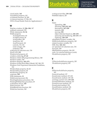 430 |VISUAL STYLES • ZSCALEFACTOR PROPERTY
visual styles, 143
VisualStyle property, 143
vl-vbaload function, 14, 389
vl-vbarun function, 17, 394–395
VSTA (Visual Studio Tools for Applications), 3
W
Watches window, 10, 386–388, 387
webload command, 295
While statements, 54–56
Width property
AcadApplication, 60
AcadDocument, 68
AcadToolbar, 289
AcadView, 143
AcadViewport, 141
controls, 313, 321
raster images, 199
underlays, 200
wildcards for selection sets, 134
Win32 API, 355
WindowLeft property, 60
windows, drawing, 67–68
Windows 32-bit API programming library, 348
Windows folder, 350
Windows Registry, 265–272
Windows Script Host Object Model, 267, 348, 353
Windows User Experience Interaction Guidelines,
312
WindowState property, 60, 68
WindowTitle property, 68
WindowTop property, 60
wipeouts, 199
With statements, 33
WithEvents keyword, 296
WordAppInstance procedure, 346
WorkingWithSysVars procedure, 69
workstation drives, 349
Write function, 360
WriteBlankLines function, 360
WriteLine function, 360
writing to text files, 359–360
WshShell objects, 267
X
Xdata
appending, 248
attaching, 249–252, 269
description, 247–248
memory, 252
moving, 258
object selection based on, 258–259
querying and modifying, 252–257, 255
replacing, 248–249
xdwgfadectl system variable, 194
XEffectiveScaleFactor property, 185
xfadectl system variable, 194
XML files, 360–363
xor operators for selection sets, 134
Xrecords, 260
XRefDatabase property, 194–195
xrefs. See external references (xrefs)
XScaleFactor property, 185
Y
YEffectiveScaleFactor property, 185
YScaleFactor property, 185
Z
ZEffectiveScaleFactor property,
185
ZoomAll method, 137
ZoomCenter method, 137–138
ZoomExtents method, 137–138
zooming current view, 137–139
ZoomPickWindow method, 137
ZoomPrevious method, 137
ZoomScaled method, 138
ZoomWindow method, 138
ZScaleFactor property, 185
 