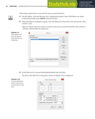 18 |CHAPTER 1 UNDERSTANDING THE AUTOCAD VBA ENVIRONMENT
These steps explain how to execute the macro named hexbolt:
1. On the ribbon, click the Manage tab ➢ Applications panel ➢ Run VBA Macro (or at the
Command prompt, type vbarun and press Enter).
2. When the Macros dialog box opens, click the Macros In drop-down list and choose ch01_
hexbolt.dvb.
Figure 1.9 shows the macro that is stored in and can be executed from the ch01_hexbolt
.dvb file with the Macros dialog box.
Figure 1.9
Edit, debug, and
execute macros
from the Macros
dialog box.
3. In the Macros list, choose basHexBolt.HexBolt and click Run.
The Draw Hex Bolt View dialog box, shown in Figure 1.10, is displayed.
Figure 1.10
Custom dialog box
used to draw a top
or side view of a hex
bolt
 
